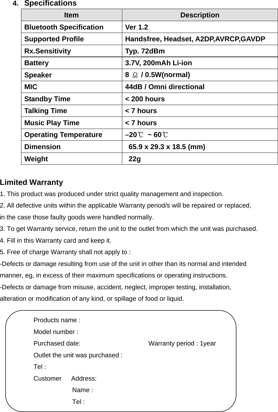 4.  Specifications Item  Description Bluetooth Specification  Ver 1.2 Supported Profile  Handsfree, Headset, A2DP,AVRCP,GAVDP   Rx.Sensitivity Typ. 72dBm Battery  3.7V, 200mAh Li-ion Speaker  8  Ω / 0.5W(normal) MIC  44dB / Omni directional Standby Time  &lt; 200 hours Talking Time  &lt; 7 hours Music Play Time  &lt; 7 hours Operating Temperature  –20℃ ~ 60℃   Dimension    65.9 x 29.3 x 18.5 (mm)   Weight   22g   Limited Warranty 1. This product was produced under strict quality management and inspection. 2. All defective units within the applicable Warranty period/s will be repaired or replaced, in the case those faulty goods were handled normally. 3. To get Warranty service, return the unit to the outlet from which the unit was purchased. 4. Fill in this Warranty card and keep it. 5. Free of charge Warranty shall not apply to : -Defects or damage resulting from use of the unit in other than its normal and intended   manner, eg, in excess of their maximum specifications or operating instructions. -Defects or damage from misuse, accident, neglect, improper testing, installation,   alteration or modification of any kind, or spillage of food or liquid.           Products name : Model number : Purchased date:                     Warranty period : 1year Outlet the unit was purchased : Tel : Customer   Address: Name : Tel : 