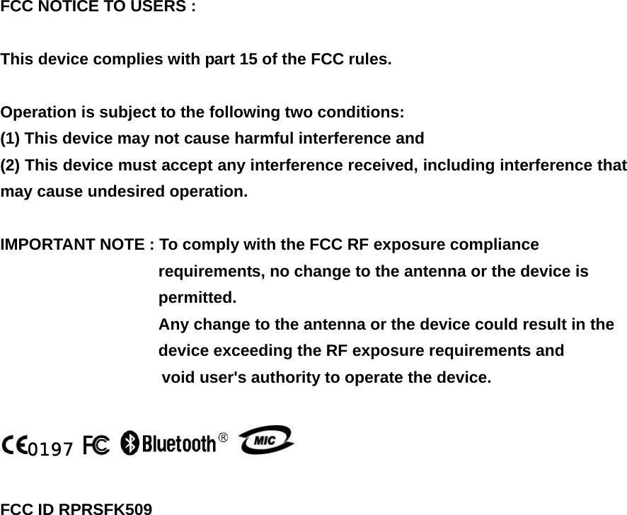 FCC NOTICE TO USERS :     This device complies with part 15 of the FCC rules.   Operation is subject to the following two conditions: (1) This device may not cause harmful interference and (2) This device must accept any interference received, including interference that may cause undesired operation.   IMPORTANT NOTE : To comply with the FCC RF exposure compliance   requirements, no change to the antenna or the device is   permitted.  Any change to the antenna or the device could result in the   device exceeding the RF exposure requirements and                              void user&apos;s authority to operate the device.  0197        FCC ID RPRSFK509     