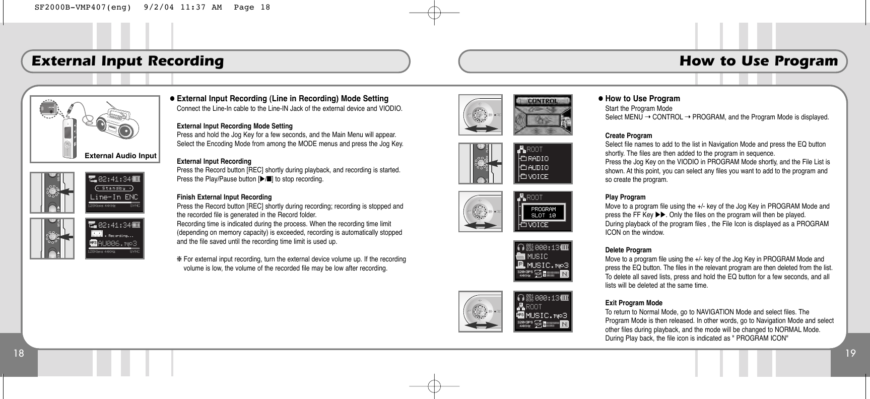 19How to Use Program18External Input Recording●External Input Recording (Line in Recording) Mode SettingConnect the Line-In cable to the Line-IN Jack of the external device and VIODIO.External Input Recording Mode SettingPress and hold the Jog Key for a few seconds, and the Main Menu will appear.Select the Encoding Mode from among the MODE menus and press the Jog Key.External Input RecordingPress the Record button [REC] shortly during playback, and recording is started.Press the Play/Pause button [̈/■] to stop recording.Finish External Input RecordingPress the Record button [REC] shortly during recording; recording is stopped andthe recorded file is generated in the Record folder.Recording time is indicated during the process. When the recording time limit(depending on memory capacity) is exceeded, recording is automatically stoppedand the file saved until the recording time limit is used up.❈For external input recording, turn the external device volume up. If the recordingvolume is low, the volume of the recorded file may be low after recording.External Audio Input●How to Use ProgramStart the Program ModeSelect MENU ➝CONTROL ➝PROGRAM, and the Program Mode is displayed.Create ProgramSelect file names to add to the list in Navigation Mode and press the EQ buttonshortly. The files are then added to the program in sequence.Press the Jog Key on the VIODIO in PROGRAM Mode shortly, and the File List isshown. At this point, you can select any files you want to add to the program andso create the program.Play ProgramMove to a program file using the +/- key of the Jog Key in PROGRAM Mode andpress the FF Key ̈̈. Only the files on the program will then be played.During playback of the program files , the File Icon is displayed as a PROGRAMICON on the window.Delete ProgramMove to a program file using the +/- key of the Jog Key in PROGRAM Mode andpress the EQ button. The files in the relevant program are then deleted from the list.To delete all saved lists, press and hold the EQ button for a few seconds, and alllists will be deleted at the same time.Exit Program ModeTo return to Normal Mode, go to NAVIGATION Mode and select files. TheProgram Mode is then released. In other words, go to Navigation Mode and selectother files during playback, and the mode will be changed to NORMAL Mode.During Play back, the file icon is indicated as &quot; PROGRAM ICON&quot;SF2000B-VMP407(eng)  9/2/04 11:37 AM  Page 18