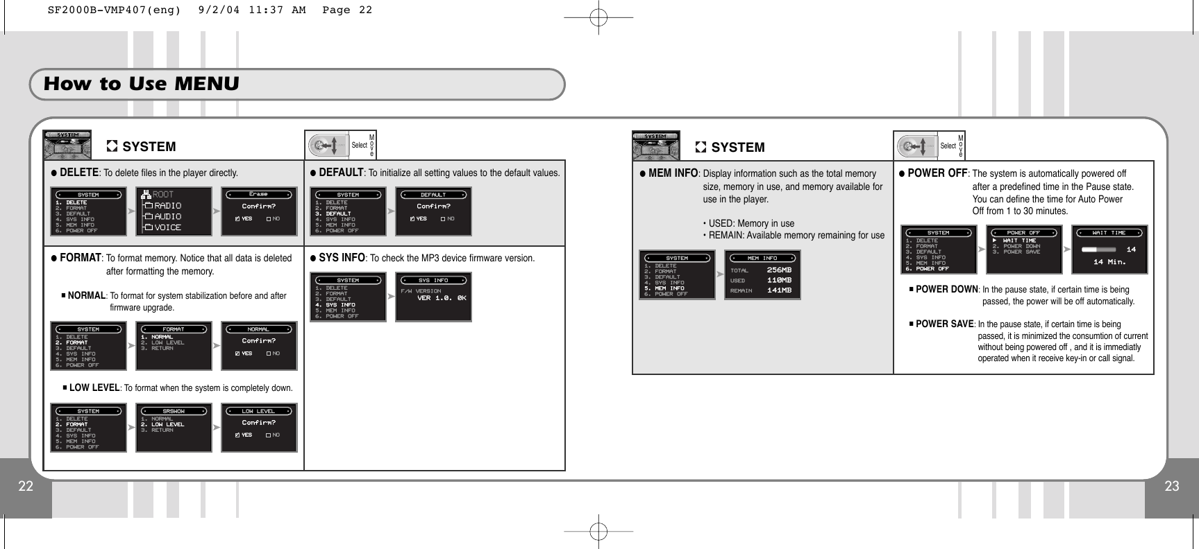 22 23How to Use MENUSYSTEM●DELETE: To delete files in the player directly. ●DEFAULT: To initialize all setting values to the default values.●FORMAT: To format memory. Notice that all data is deletedafter formatting the memory.■NORMAL: To format for system stabilization before and afterfirmware upgrade.■LOW LEVEL: To format when the system is completely down.➤1. DELETE2. FORMAT3. DEFAULT4. SYS INFO5. MEM INFO6. POWER OFFSYSTEM DEFAULTConfirm?➤1. DELETE2. FORMAT3. DEFAULT4. SYS INFO5. MEM INFO6. POWER OFFSYSTEM SYS INFOF/W VERSIONVER 1.0. 0K➤➤1. DELETE2. FORMAT3. DEFAULT4. SYS INFO5. MEM INFO6. POWER OFFSYSTEM1. NORMAL2. LOW LEVEL3. RETURNFORMAT NORMALConfirm?➤➤1. DELETE2. FORMAT3. DEFAULT4. SYS INFO5. MEM INFO6. POWER OFFSYSTEM1. NORMAL2. LOW LEVEL3. RETURNSRSWOW LOW LEVELConfirm?➤➤1. DELETE2. FORMAT3. DEFAULT4. SYS  INFO5. MEM  INFO6. POWER OFFSYSTEM EErraasseeConfirm?●SYS INFO: To check the MP3 device firmware version.✓YES NO✓YES NO✓YES NO✓YES NOSelectMoveSYSTEM●MEM INFO: Display information such as the total memorysize, memory in use, and memory available foruse in the player.• USED: Memory in use• REMAIN: Available memory remaining for use●POWER OFF: The system is automatically powered offafter a predefined time in the Pause state.You can define the time for Auto PowerOff from 1 to 30 minutes.■POWER DOWN: In the pause state, if certain time is beingpassed, the power will be off automatically.■POWER SAVE: In the pause state, if certain time is beingpassed, it is minimized the consumtion of currentwithout being powered off , and it is immediatlyoperated when it receive key-in or call signal.  ➤1. DELETE2. FORMAT3. DEFAULT4. SYS INFO5. MEM INFO6. POWER OFFSYSTEM MEM INFOTOTAL 256MBUSED 110MBREMAIN 141MB➤➤1. DELETE2. FORMAT3. DEFAULT4. SYS INFO5. MEM INFO6. POWER OFFSYSTEM POWER OFFSelectMovëWAIT TIME2. POWER  DOWN3. POWER  SAVEWAIT TIME1414 Min.SF2000B-VMP407(eng)  9/2/04 11:37 AM  Page 22