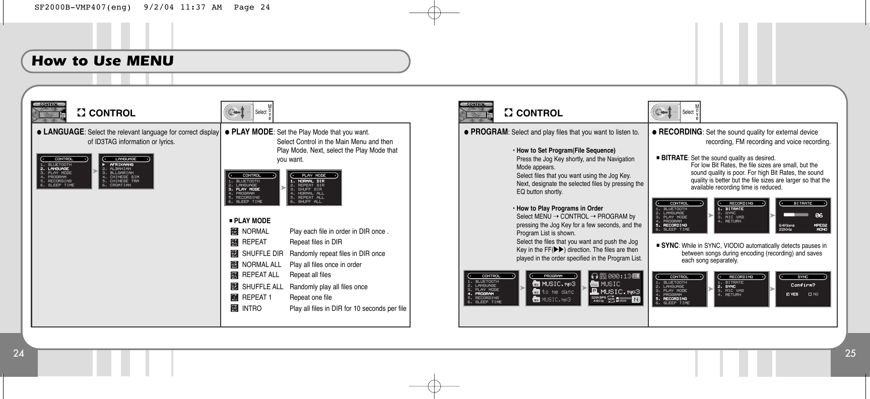 24How to Use MENU25CONTROL●LANGUAGE: Select the relevant language for correct displayof ID3TAG information or lyrics.SelectMoveCONTROLSelectMove➤1. BLUETOOTH2. LANGUAGE3. PLAY MODE4. PROGRAM5. RECORDING6. SLEEP TIMECONTROL̈AFRIKAANS2. ALBANIAN3. BLLGARIAN4. CHINESE SIM5. CHINESE TRA6. CROATIANLANGUAGE●PLAY MODE: Set the Play Mode that you want.Select Control in the Main Menu and thenPlay Mode. Next, select the Play Mode thatyou want.■PLAY MODENORMAL Play each file in order in DIR once .REPEAT Repeat files in DIRSHUFFLE DIR   Randomly repeat files in DIR onceNORMAL ALL Play all files once in orderREPEAT ALL Repeat all filesSHUFFLE ALL Randomly play all files onceREPEAT 1       Repeat one fileINTRO          Play all files in DIR for 10 seconds per file➤1. BLUETOOTH2. LANGUAGE3. PLAY MODE4. PROGRAM5. RECORDING6. SLEEP TIMECONTROL1. NORMAL DIR2. REPEAT DIR3. SHUFF DIR4. NORMAL ALL5. REPEAT ALL6. SHUFF ALLPLAY MODE●PROGRAM: Select and play files that you want to listen to.• How to Set Program(File Sequence)Press the Jog Key shortly, and the NavigationMode appears.Select files that you want using the Jog Key.Next, designate the selected files by pressing theEQ button shortly.• How to Play Programs in OrderSelect MENU ➝CONTROL ➝PROGRAM bypressing the Jog Key for a few seconds, and theProgram List is shown.Select the files that you want and push the JogKey in the FF(̈̈) direction. The files are thenplayed in the order specified in the Program List.➤➤1. BLUETOOTH2. LANGUAGE3. PLAY MODE4. PROGRAM5. RECORDING6. SLEEP TIMECONTROL PROGRAM●RECORDING: Set the sound quality for external devicerecording, FM recording and voice recording.■BITRATE: Set the sound quality as desired. For low Bit Rates, the file sizes are small, but thesound quality is poor. For high Bit Rates, the soundquality is better but the file sizes are larger so that theavailable recording time is reduced.➤➤1. BLUETOOTH2. LANGUAGE3. PLAY MODE4. PROGRAM5. RECORDING6. SLEEP TIMECONTROL1. BITRATE2. SYNC3. MIC VAD4. RETURNRECORDING BITRATE64Kbps22KHzMPEG2MONO06■SYNC: While in SYNC, VIODIO automatically detects pauses inbetween songs during encoding (recording) and saveseach song separately.➤➤1. BLUETOOTH2. LANGUAGE3. PLAY MODE4. PROGRAM5. RECORDING6. SLEEP TIMECONTROL1. BITRATE2. SYNC3. MIC VAD4. RETURNRECORDING SYNCConfirm?✓YES NOSF2000B-VMP407(eng)  9/2/04 11:37 AM  Page 24