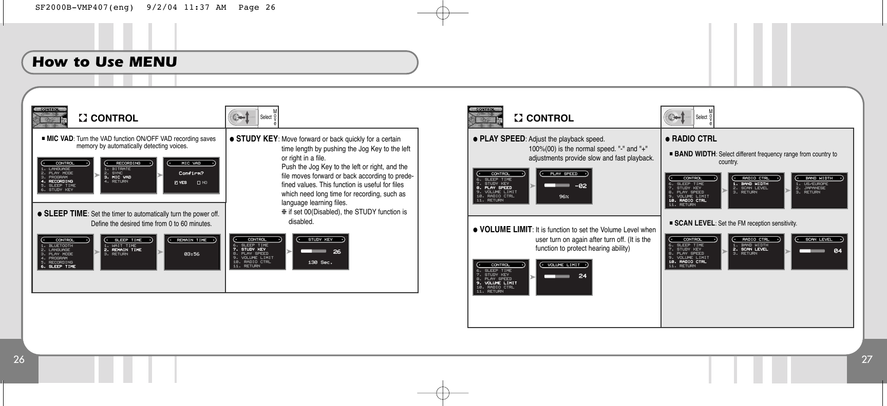 26How to Use MENU27CONTROLSelectMoveCONTROL■MIC VAD: Turn the VAD function ON/OFF VAD recording savesmemory by automatically detecting voices.➤➤1. LANGUAGE2. PLAY MODE3. PROGRAM4. RECORDING5. SLEEP TIME6. STUDY KEYCONTROL1. BITRATE2. SYNC3. MIC VAD4. RETURNRECORDING MIC  VADConfirm?✓YES NOSelectMove●SLEEP TIME: Set the timer to automatically turn the power off.Define the desired time from 0 to 60 minutes.➤➤1. BLUETOOTH2. LANGUAGE3. PLAY MODE4. PROGRAM5. RECORDING6. SLEEP TIMECONTROL1. WAIT TIME2. REMAIN TIME3. RETURNSLEEP TIME REMAIN TIME➤6. SLEEP  TIME7. STUDY  KEY8. PLAY  SPEED9. VOLUME  LIMIT10. RADIO  CTRL11. RETURNCONTROL PLAY SPEED96%●STUDY KEY: Move forward or back quickly for a certaintime length by pushing the Jog Key to the leftor right in a file. Push the Jog Key to the left or right, and thefile moves forward or back according to prede-fined values. This function is useful for fileswhich need long time for recording, such aslanguage learning files.❈if set 00(Disabled), the STUDY function isdisabled.●PLAY SPEED: Adjust the playback speed. 100%(00) is the normal speed. &quot;-&quot; and &quot;+&quot;adjustments provide slow and fast playback.➤6. SLEEP  TIME7. STUDY  KEY8. PLAY  SPEED9. VOLUME  LIMIT10. RADIO  CTRL11. RETURNCONTROL STUDY KEY130 Sec.2603:56-02●VOLUME LIMIT: It is function to set the Volume Level whenuser turn on again after turn off. (It is thefunction to protect hearing ability)➤6. SLEEP  TIME7. STUDY  KEY8. PLAY  SPEED9. VOLUME  LIMIT10. RADIO  CTRL11. RETURNCONTROL VOLUME LIMIT24SCAN LEVEL04➤6. SLEEP  TIME7. STUDY  KEY8. PLAY  SPEED9. VOLUME  LIMIT10. RADIO  CTRL11. RETURNCONTROL RADIO CTRL●RADIO CTRL■BAND WIDTH: Select different frequency range from country tocountry.■SCAN LEVEL: Set the FM reception sensitivity.➤BAND WIDTH1. BAND  WIDTH2. SCAN  LEVEL3. RETURN1. US/EUROPE2. JAPANESE3. RETURN➤6. SLEEP  TIME7. STUDY  KEY8. PLAY  SPEED9. VOLUME  LIMIT10. RADIO  CTRL11. RETURNCONTROL RADIO CTRL➤1. BAND  WIDTH2. SCAN  LEVEL3. RETURNSF2000B-VMP407(eng)  9/2/04 11:37 AM  Page 26