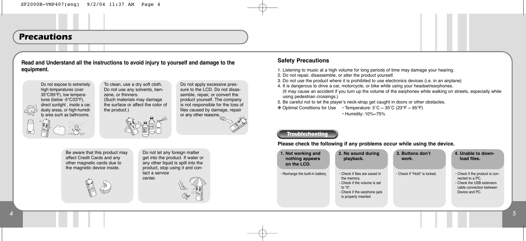 4Precautions5Read and Understand all the instructions to avoid injury to yourself and damage to theequipment.Please check the following if any problems occur while using the device.1. Not working andnothing appearson the LCD.- Recharge the built-in battery. - Check if files are saved inthe memory.- Check if the volume is setto &quot;0&quot;.- Check if the earphone jackis properly inserted.- Check if &quot;Hold&quot; is locked. - Check if the product is con-nected to a PC.- Check the USB extensioncable connection betweenDevice and PC.2. No sound duringplayback.3. Buttons don’twork.4. Unable to down-load files.Safety Precautions1. Listening to music at a high volume for long periods of time may damage your hearing.2. Do not repair, disassemble, or alter the product yourself.3. Do not use the product where it is prohibited to use electronics devices (i.e. in an airplane)4. It is dangerous to drive a car, motorcycle, or bike while using your headset/earphones.(It may cause an accident if you turn up the volume of the earphones while walking on streets, especially whileusing pedestrian crossings.)5. Be careful not to let the player’s neck-strap get caught in doors or other obstacles.❈ Optimal Conditions for Use • Temperature: 5˚C ~ 35˚C (23°F ~ 95°F)• Humidity: 10%~75%Do not expose to extremelyhigh temperatures (over35°C/95°F), low tempera-tures (below -5°C/23°F),direct sunlight , inside a car,dusty areas, or high-humidi-ty area such as bathrooms.To clean, use a dry soft cloth.Do not use any solvents, ben-zene, or thinners.(Such materials may damagethe surface or affect the color ofthe product.)Do not let any foreign matterget into the product. If water orany other liquid is spilt into theproduct, stop using it and con-tact a servicecenter. Do not apply excessive pres-sure to the LCD. Do not disas-semble, repair, or convert theproduct yourself. The companyis not responsible for the loss offiles caused by damage, repairor any other reasons.Be aware that this product mayaffect Credit Cards and anyother magnetic cards due tothe magnetic device inside.TroubleshootingSF2000B-VMP407(eng)  9/2/04 11:37 AM  Page 4