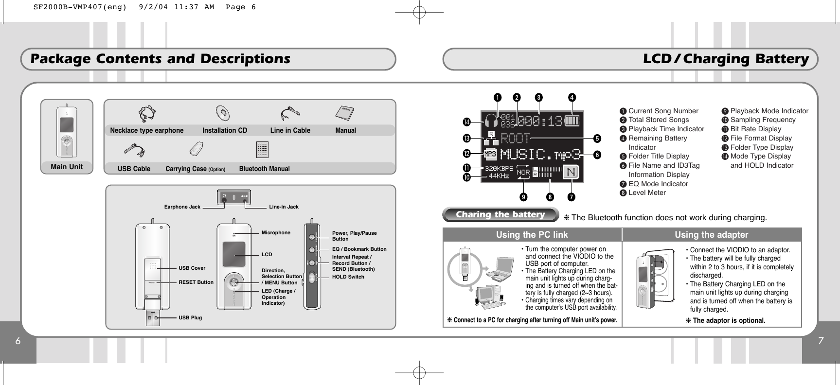 7LCD / Charging Battery 6Package Contents and DescriptionsNecklace type earphone Line in CableCarrying Case (Option)  Bluetooth ManualManualUSB CableMain UnitInstallation CDMicrophoneLCDDirection,Selection Button/ MENU ButtonLED (Charge /OperationIndicator)Power, Play/PauseButtonEQ / Bookmark ButtonInterval Repeat /Record Button /SEND (Bluetooth)HOLD SwitchUSB PlugUSB CoverRESET ButtonLine-in JackEarphone Jack³ Current Song Number· Total Stored Songs» Playback Time Indicator¿ Remaining BatteryIndicator´ Folder Title Display² File Name and ID3TagInformation Display¶ EQ Mode Indicatorº Level Meter¾ Playback Mode Indicatorµ Sampling Frequency¸ Bit Rate Display¹ File Format DisplayƸ Folder Type Displayƹ Mode Type Displayand HOLD IndicatorUsing the PC link Using the adapter• Turn the computer power onand connect the VIODIO to theUSB port of computer.• The Battery Charging LED on themain unit lights up during charg-ing and is turned off when the bat-tery is fully charged (2~3 hours).• Charging times vary depending onthe computer’s USB port availability.❈ Connect to a PC for charging after turning off Main unit’s power.• Connect the VIODIO to an adaptor.• The battery will be fully chargedwithin 2 to 3 hours, if it is completelydischarged.• The Battery Charging LED on themain unit lights up during chargingand is turned off when the battery isfully charged.❈ The adaptor is optional.Charing the battery❈ The Bluetooth function does not work during charging.SF2000B-VMP407(eng)  9/2/04 11:37 AM  Page 6