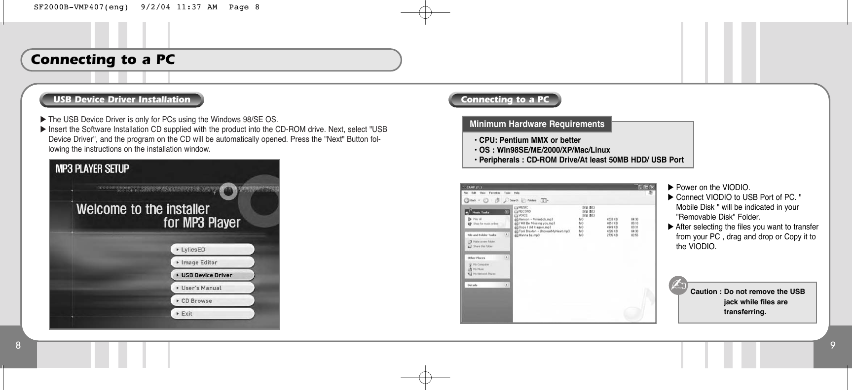 8Connecting to a PC9̈The USB Device Driver is only for PCs using the Windows 98/SE OS.̈Insert the Software Installation CD supplied with the product into the CD-ROM drive. Next, select &quot;USBDevice Driver&quot;, and the program on the CD will be automatically opened. Press the &quot;Next&quot; Button fol-lowing the instructions on the installation window.̈Power on the VIODIO.̈Connect VIODIO to USB Port of PC. &quot;Mobile Disk &quot; will be indicated in your&quot;Removable Disk&quot; Folder.̈After selecting the files you want to transferfrom your PC , drag and drop or Copy it tothe VIODIO.• CPU: Pentium MMX or better• OS : Win98SE/ME/2000/XP/Mac/Linux• Peripherals : CD-ROM Drive/At least 50MB HDD/ USB PortCaution : Do not remove the USBjack while files aretransferring. Minimum Hardware RequirementsUSB Device Driver Installation Connecting to a PCSF2000B-VMP407(eng)  9/2/04 11:37 AM  Page 8