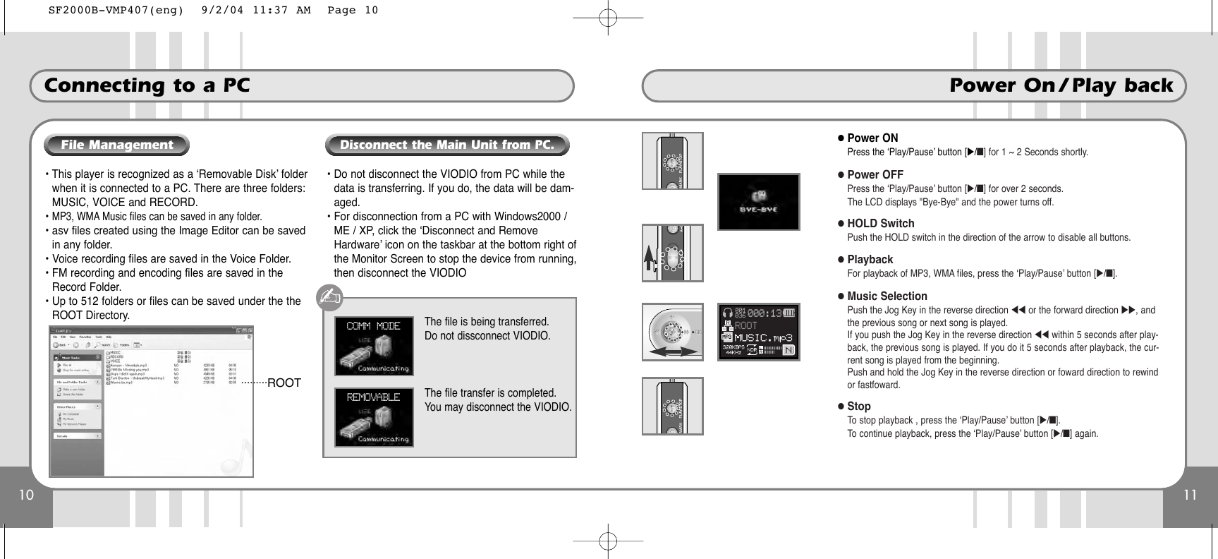 10Connecting to a PC11Power On / Play back• This player is recognized as a ‘Removable Disk’ folderwhen it is connected to a PC. There are three folders:MUSIC, VOICE and RECORD.• MP3, WMA Music files can be saved in any folder.• asv files created using the Image Editor can be savedin any folder.• Voice recording files are saved in the Voice Folder.• FM recording and encoding files are saved in theRecord Folder.• Up to 512 folders or files can be saved under the theROOT Directory.• Do not disconnect the VIODIO from PC while thedata is transferring. If you do, the data will be dam-aged.• For disconnection from a PC with Windows2000 /ME / XP, click the ‘Disconnect and RemoveHardware’ icon on the taskbar at the bottom right ofthe Monitor Screen to stop the device from running,then disconnect the VIODIOCOMM MODE The file is being transferred.Do not dissconnect VIODIO.REMOVABLE The file transfer is completed.You may disconnect the VIODIO.ROOTFile ManagementDisconnect the Main Unit from PC. ●Power ONPress the ‘Play/Pause’ button [̈/■] for 1 ~ 2 Seconds shortly.●Power OFFPress the ‘Play/Pause’ button [̈/■] for over 2 seconds.The LCD displays &quot;Bye-Bye&quot; and the power turns off.●HOLD SwitchPush the HOLD switch in the direction of the arrow to disable all buttons. ●PlaybackFor playback of MP3, WMA files, press the ‘Play/Pause’ button [̈/■]. ●Music SelectionPush the Jog Key in the reverse direction ̇̇ or the forward direction ̈̈, andthe previous song or next song is played.If you push the Jog Key in the reverse direction ̇̇ within 5 seconds after play-back, the previous song is played. If you do it 5 seconds after playback, the cur-rent song is played from the beginning. Push and hold the Jog Key in the reverse direction or foward direction to rewindor fastfoward.●StopTo stop playback , press the ‘Play/Pause’ button [̈/■].To continue playback, press the ‘Play/Pause’ button [̈/■] again.SF2000B-VMP407(eng)  9/2/04 11:37 AM  Page 10