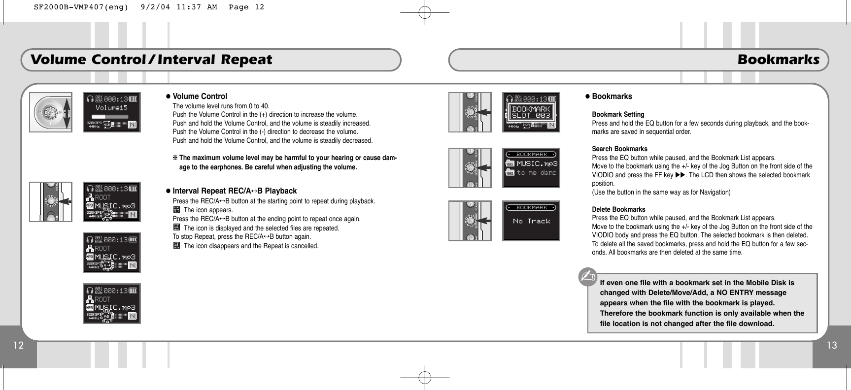 13Bookmarks12Volume Control / Interval Repeat●Volume ControlThe volume level runs from 0 to 40. Push the Volume Control in the (+) direction to increase the volume. Push and hold the Volume Control, and the volume is steadily increased. Push the Volume Control in the (-) direction to decrease the volume. Push and hold the Volume Control, and the volume is steadily decreased.❈The maximum volume level may be harmful to your hearing or cause dam-age to the earphones. Be careful when adjusting the volume. ●Interval Repeat REC/A↔B PlaybackPress the REC/A↔B button at the starting point to repeat during playback.The icon appears.Press the REC/A↔B button at the ending point to repeat once again.The icon is displayed and the selected files are repeated.To stop Repeat, press the REC/A↔B button again.The icon disappears and the Repeat is cancelled.●BookmarksBookmark SettingPress and hold the EQ button for a few seconds during playback, and the book-marks are saved in sequential order.Search BookmarksPress the EQ button while paused, and the Bookmark List appears.Move to the bookmark using the +/- key of the Jog Button on the front side of theVIODIO and press the FF key ̈̈. The LCD then shows the selected bookmarkposition.(Use the button in the same way as for Navigation)Delete BookmarksPress the EQ button while paused, and the Bookmark List appears.Move to the bookmark using the +/- key of the Jog Button on the front side of theVIODIO body and press the EQ button. The selected bookmark is then deleted.To delete all the saved bookmarks, press and hold the EQ button for a few sec-onds. All bookmarks are then deleted at the same time.If even one file with a bookmark set in the Mobile Disk ischanged with Delete/Move/Add, a NO ENTRY messageappears when the file with the bookmark is played.Therefore the bookmark function is only available when thefile location is not changed after the file download.SF2000B-VMP407(eng)  9/2/04 11:37 AM  Page 12
