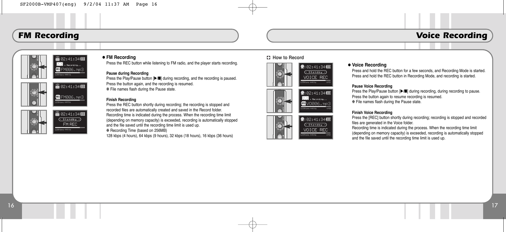 17Voice Recording16FM Recording●FM RecordingPress the REC button while listening to FM radio, and the player starts recording.Pause during RecordingPress the Play/Pause button [̈/■] during recording, and the recording is paused.Press the button again, and the recording is resumed.❈File names flash during the Pause state.Finish RecordingPress the REC button shortly during recording; the recording is stopped andrecorded files are automatically created and saved in the Record folder.Recording time is indicated during the process. When the recording time limit(depending on memory capacity) is exceeded, recording is automatically stoppedand the file saved until the recording time limit is used up.❈ Recording Time (based on 256MB)128 kbps (4 hours), 64 kbps (9 hours), 32 kbps (18 hours), 16 kbps (36 hours)●Voice RecordingPress and hold the REC button for a few seconds, and Recording Mode is started.Press and hold the REC button in Recording Mode, and recording is started.Pause Voice Recording Press the Play/Pause button [̈/■] during recording, during recording to pause.Press the button again to resume recording is resumed.❈File names flash during the Pause state.Finish Voice RecordingPress the [REC] button shortly during recording; recording is stopped and recordedfiles are generated in the Voice folder.Recording time is indicated during the process. When the recording time limit(depending on memory capacity) is exceeded, recording is automatically stoppedand the file saved until the recording time limit is used up.How to RecordSF2000B-VMP407(eng)  9/2/04 11:37 AM  Page 16