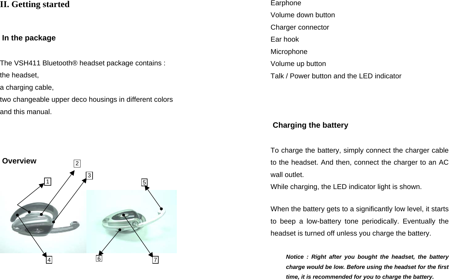  SEECODE DOC VER  20041229.0.93.AIDfduj7839fduTHDOCTHOIO - 876YUIF 2 51II. Getting started    In the package  The VSH411 Bluetooth® headset package contains : the headset,  a charging cable,  two changeable upper deco housings in different colors and this manual.     Overview      3 476  SEECODE DOC VER  20041229.0.93.AIDfduj7839fduTHDOCTHOIO - 876YUIF Earphone Volume down button Charger connector Ear hook Microphone Volume up button Talk / Power button and the LED indicator     Charging the battery  To charge the battery, simply connect the charger cable to the headset. And then, connect the charger to an AC wall outlet. While charging, the LED indicator light is shown.  When the battery gets to a significantly low level, it starts to beep a low-battery tone periodically. Eventually the headset is turned off unless you charge the battery.  Notice : Right after you bought the headset, the battery charge would be low. Before using the headset for the first time, it is recommended for you to charge the battery. 