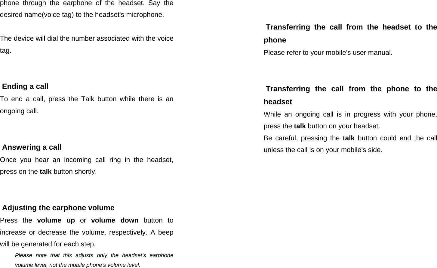  SEECODE DOC VER  20041229.0.93.AIDfduj7839fduTHDOCTHOIO - 876YUIF phone through the earphone of the headset. Say the desired name(voice tag) to the headset&apos;s microphone.  The device will dial the number associated with the voice tag.    Ending a call To end a call, press the Talk button while there is an ongoing call.    Answering a call Once you hear an incoming call ring in the headset, press on the talk button shortly.    Adjusting the earphone volume  Press the volume up or volume down button to increase or decrease the volume, respectively. A beep will be generated for each step. Please note that this adjusts only the headset&apos;s earphone volume level, not the mobile phone&apos;s volume level.  SEECODE DOC VER  20041229.0.93.AIDfduj7839fduTHDOCTHOIO - 876YUIF    Transferring the call from the headset to the phone Please refer to your mobile&apos;s user manual.    Transferring the call from the phone to the headset While an ongoing call is in progress with your phone, press the talk button on your headset.  Be careful, pressing the talk button could end the call unless the call is on your mobile&apos;s side.   