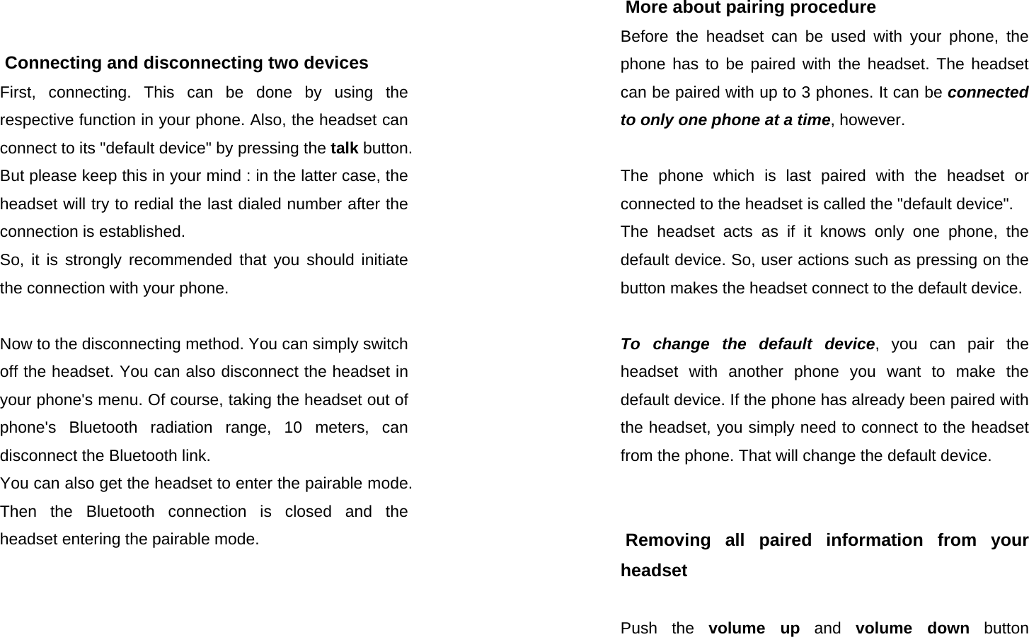  SEECODE DOC VER  20041229.0.93.AIDfduj7839fduTHDOCTHOIO - 876YUIF    Connecting and disconnecting two devices First, connecting. This can be done by using the respective function in your phone. Also, the headset can connect to its &quot;default device&quot; by pressing the talk button.  But please keep this in your mind : in the latter case, the headset will try to redial the last dialed number after the connection is established.  So, it is strongly recommended that you should initiate the connection with your phone.  Now to the disconnecting method. You can simply switch off the headset. You can also disconnect the headset in your phone&apos;s menu. Of course, taking the headset out of  phone&apos;s Bluetooth radiation range, 10 meters, can disconnect the Bluetooth link. You can also get the headset to enter the pairable mode. Then the Bluetooth connection is closed and the headset entering the pairable mode.    SEECODE DOC VER  20041229.0.93.AIDfduj7839fduTHDOCTHOIO - 876YUIF  More about pairing procedure Before the headset can be used with your phone, the phone has to be paired with the headset. The headset can be paired with up to 3 phones. It can be connected to only one phone at a time, however.  The phone which is last paired with the headset or connected to the headset is called the &quot;default device&quot;.  The headset acts as if it knows only one phone, the default device. So, user actions such as pressing on the button makes the headset connect to the default device.  To change the default device, you can pair the headset with another phone you want to make the default device. If the phone has already been paired with the headset, you simply need to connect to the headset from the phone. That will change the default device.    Removing all paired information from your headset  Push the volume up and volume down button 