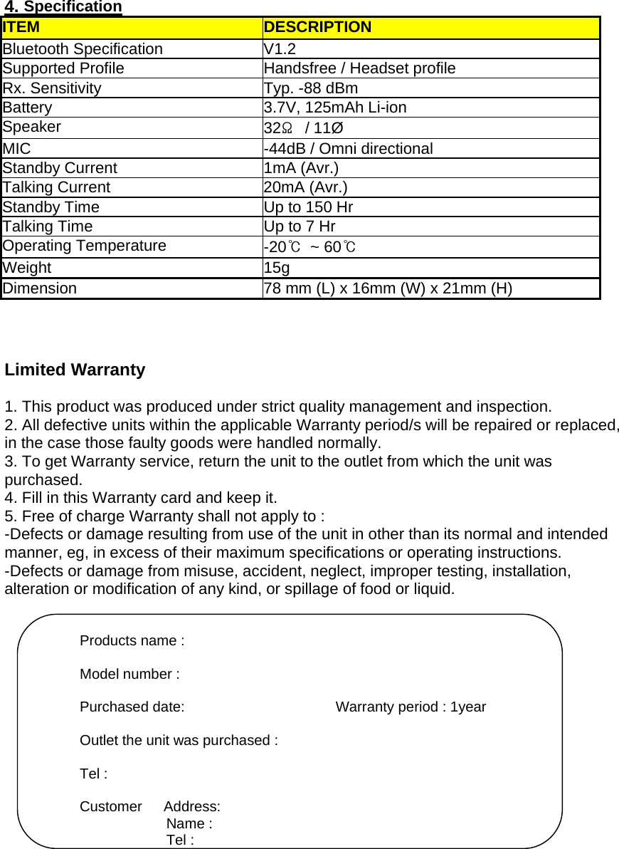  4. Specification ITEM DESCRIPTION Bluetooth Specification  V1.2   Supported Profile  Handsfree / Headset profile Rx. Sensitivity  Typ. -88 dBm Battery 3.7V, 125mAh Li-ion Speaker  32Ω / 11Ø MIC  -44dB / Omni directional   Standby Current  1mA (Avr.) Talking Current  20mA (Avr.) Standby Time  Up to 150 Hr Talking Time  Up to 7 Hr Operating Temperature  -20℃ ~ 60℃ Weight 15g Dimension  78 mm (L) x 16mm (W) x 21mm (H)    Limited Warranty  1. This product was produced under strict quality management and inspection. 2. All defective units within the applicable Warranty period/s will be repaired or replaced, in the case those faulty goods were handled normally. 3. To get Warranty service, return the unit to the outlet from which the unit was   purchased. 4. Fill in this Warranty card and keep it. 5. Free of charge Warranty shall not apply to : -Defects or damage resulting from use of the unit in other than its normal and intended   manner, eg, in excess of their maximum specifications or operating instructions. -Defects or damage from misuse, accident, neglect, improper testing, installation,   alteration or modification of any kind, or spillage of food or liquid.                Products name :  Model number :  Purchased date:                     Warranty period : 1year  Outlet the unit was purchased :  Tel :  Customer   Address: Name : Tel : 
