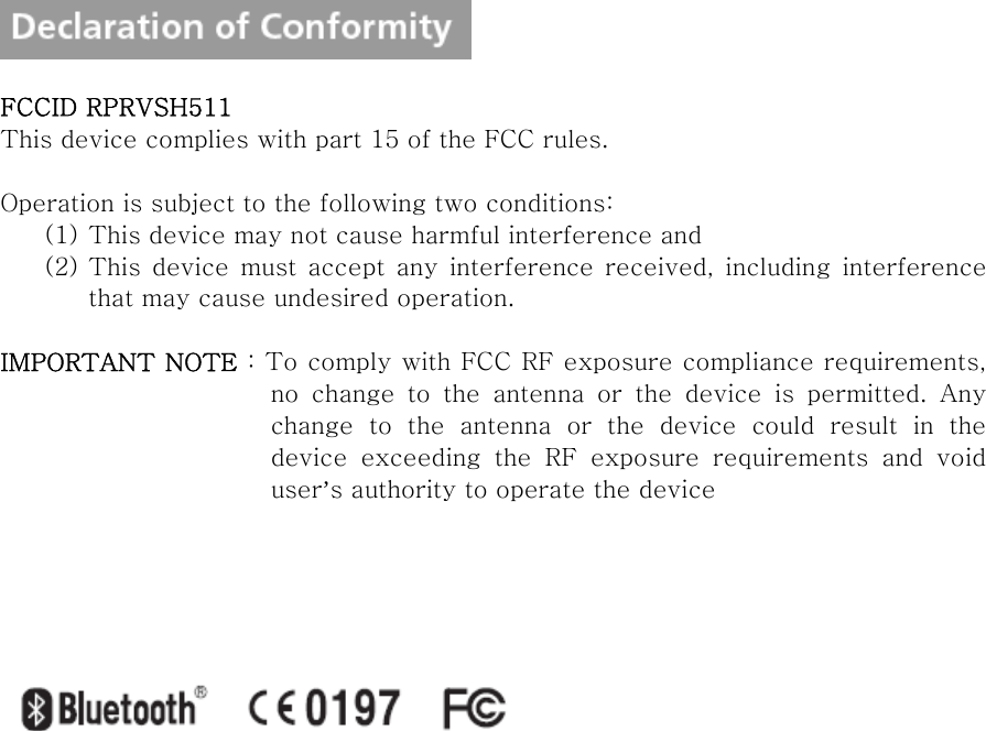    FCCID RPRVSH511 This device complies with part 15 of the FCC rules.  Operation is subject to the following two conditions: (1) This device may not cause harmful interference and (2) This  device  must  accept  any  interference  received,  including  interference that may cause undesired operation.  IMPORTANT NOTE : To comply with FCC RF exposure compliance requirements, no  change  to  the  antenna  or  the  device  is  permitted.  Any change to the antenna or the device could result in the device  exceeding  the  RF  exposure  requirements  and  void user’s authority to operate the device        