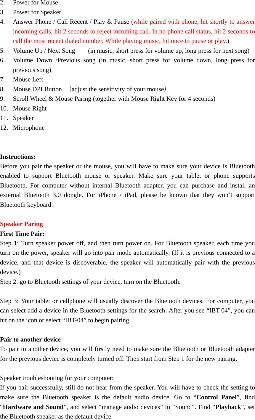 2. Power for Mouse 3. Power for Speaker 4. Answer Phone / Call Recent / Play &amp; Pause (while paired with phone, hit shortly to answer incoming calls; hit 2 seconds to reject incoming call. In no phone call status, hit 2 seconds to call the most recent dialed number. While playing music, hit once to pause or play.) 5. Volume Up / Next Song        (in music, short press for volume up, long press for next song)                                    6. Volume Down /Previous song (in music, short press for volume down, long press for previous song) 7. Mouse Left 8. Mouse DPI Button  （adjust the sensitivity of your mouse）                             9. Scroll Wheel &amp; Mouse Paring (together with Mouse Right Key for 4 seconds) 10. Mouse Right 11. Speaker 12. Microphone              Instructions: Before you pair the speaker or the mouse, you will have to make sure your device is Bluetooth enabled to support Bluetooth mouse or speaker. Make sure your tablet or phone supports Bluetooth. For computer without internal Bluetooth adapter, you can purchase and install an external Bluetooth 3.0 dongle. For iPhone / iPad, please be known that they won’t support Bluetooth keyboard.  Speaker Paring First Time Pair: Step 1: Turn speaker power off, and then turn power on. For Bluetooth speaker, each time you turn on the power, speaker will go into pair mode automatically. (If it is previous connected to a device, and that device is discoverable, the speaker will automatically pair with the previous device.)  Step 2: go to Bluetooth settings of your device, turn on the Bluetooth.    Step 3: Your tablet or cellphone will usually discover the Bluetooth devices. For computer, you can select add a device in the Bluetooth settings for the search. After you see “IBT-04”, you can hit on the icon or select “IBT-04” to begin pairing.  Pair to another device To pair to another device, you will firstly need to make sure the Bluetooth or Bluetooth adapter for the previous device is completely turned off. Then start from Step 1 for the new pairing.  Speaker troubleshooting for your computer: If you pair successfully, still do not hear from the speaker. You will have to check the setting to make sure the Bluetooth speaker is the default audio device. Go to “Control Panel”, find “Hardware and Sound”, and select “manage audio devices” in “Sound”. Find “Playback”, set the Bluetooth speaker as the default device. 