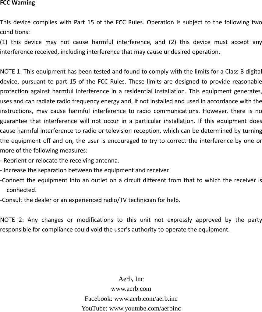 FCCWarningThisdevicecomplieswithPart15oftheFCCRules.Operationissubjecttothefollowingtwoconditions:(1)thisdevicemaynotcauseharmfulinterference,and(2)thisdevicemustacceptanyinterferencereceived,includinginterferencethatmaycauseundesiredoperation.NOTE1:ThisequipmenthasbeentestedandfoundtocomplywiththelimitsforaClassBdigitaldevice,pursuanttopart15oftheFCCRules.Theselimitsaredesignedtoprovidereasonableprotectionagainstharmfulinterferenceinaresidentialinstallation.Thisequipmentgenerates,usesandcanradiateradiofrequencyenergyand,ifnotinstalledandusedinaccordancewiththeinstructions,maycauseharmfulinterferencetoradiocommunications.However,thereisnoguaranteethatinterferencewillnotoccurinaparticularinstallation.Ifthisequipmentdoescauseharmfulinterferencetoradioortelevisionreception,whichcanbedeterminedbyturningtheequipmentoffandon,theuserisencouragedtotrytocorrecttheinterferencebyoneormoreofthefollowingmeasures:‐Reorientorrelocatethereceivingantenna.‐Increasetheseparationbetweentheequipmentandreceiver.‐Connecttheequipmentintoanoutletonacircuitdifferentfromthattowhichthereceiverisconnected.‐Consultthedealeroranexperiencedradio/TVtechnicianforhelp.NOTE2:Anychangesormodificationstothisunitnotexpresslyapprovedbythepartyresponsibleforcompliancecouldvoidtheuser&apos;sauthoritytooperatetheequipment.    Aerb, Inc www.aerb.com Facebook: www.aerb.com/aerb.inc YouTube: www.youtube.com/aerbinc  