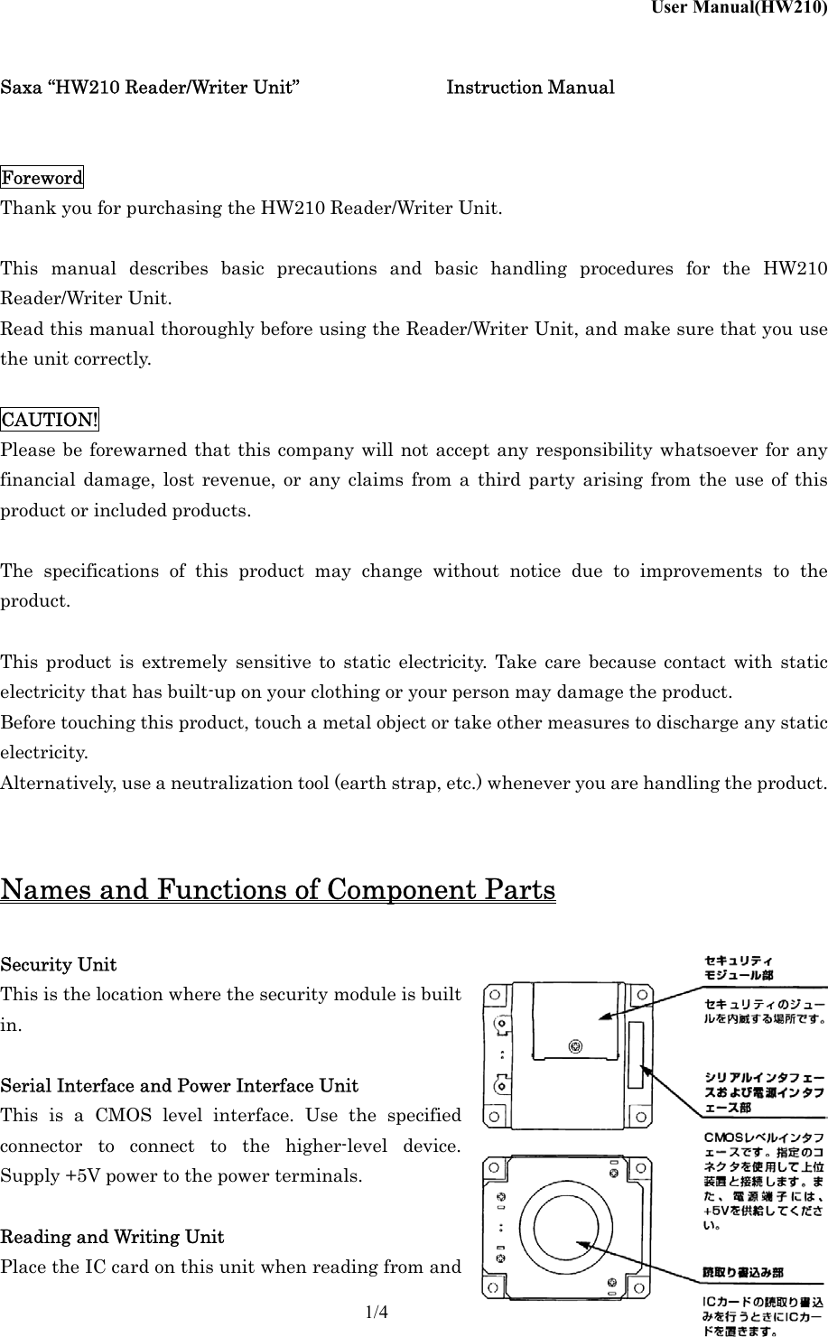 User Manual(HW210)    1/4 Saxa &ldquo;HW210 Reader/Writer Unit&rdquo;      Instruction Manual   Foreword Thank you for purchasing the HW210 Reader/Writer Unit.  This manual describes basic precautions and basic handling procedures for the HW210 Reader/Writer Unit. Read this manual thoroughly before using the Reader/Writer Unit, and make sure that you use the unit correctly.  CAUTION! Please be forewarned that this company will not accept any responsibility whatsoever for any financial damage, lost revenue, or any claims from a third party arising from the use of this product or included products.  The specifications of this product may change without notice due to improvements to the product.  This product is extremely sensitive to static electricity. Take care because contact with static electricity that has built-up on your clothing or your person may damage the product. Before touching this product, touch a metal object or take other measures to discharge any static electricity. Alternatively, use a neutralization tool (earth strap, etc.) whenever you are handling the product.   Names and Functions of Component Parts  Security Unit This is the location where the security module is built in.  Serial Interface and Power Interface Unit This is a CMOS level interface. Use the specified connector to connect to the higher-level device. Supply +5V power to the power terminals.  Reading and Writing Unit Place the IC card on this unit when reading from and 