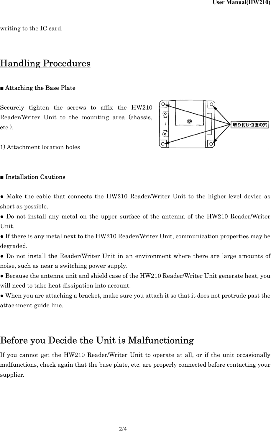 User Manual(HW210)    2/4 writing to the IC card.   Handling Procedures  ■ Attaching the Base Plate  Securely tighten the screws to affix the HW210   Reader/Writer Unit to the mounting area (chassis, etc.).  1) Attachment location holes   ■ Installation Cautions  ● Make the cable that connects the HW210 Reader/Writer Unit to the higher-level device as short as possible. ● Do not install any metal on the upper surface of the antenna of the HW210 Reader/Writer Unit. ● If there is any metal next to the HW210 Reader/Writer Unit, communication properties may be degraded. ● Do not install the Reader/Writer Unit in an environment where there are large amounts of noise, such as near a switching power supply. ● Because the antenna unit and shield case of the HW210 Reader/Writer Unit generate heat, you will need to take heat dissipation into account. ● When you are attaching a bracket, make sure you attach it so that it does not protrude past the attachment guide line.   Before you Decide the Unit is Malfunctioning If you cannot get the HW210 Reader/Writer Unit to operate at all, or if the unit occasionally malfunctions, check again that the base plate, etc. are properly connected before contacting your supplier.    