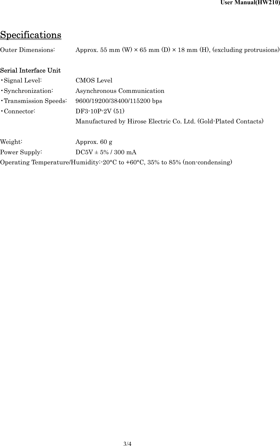User Manual(HW210)    3/4 Specifications Outer Dimensions:  Approx. 55 mm (W) &times; 65 mm (D) &times; 18 mm (H), (excluding protrusions)  Serial Interface Unit &bull;Signal Level:    CMOS Level &bull;Synchronization: Asynchronous Communication &bull;Transmission Speeds:  9600/19200/38400/115200 bps &bull;Connector:   DF3-10P-2V (51)       Manufactured by Hirose Electric Co. Ltd. (Gold-Plated Contacts)  Weight:      Approx. 60 g Power Supply:    DC5V &plusmn; 5% / 300 mA Operating Temperature/Humidity: -20&deg;C to +60&deg;C, 35% to 85% (non-condensing)    