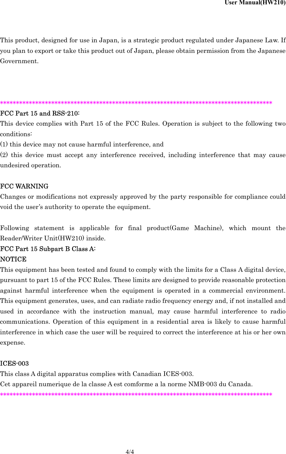 User Manual(HW210)    4/4  This product, designed for use in Japan, is a strategic product regulated under Japanese Law. If you plan to export or take this product out of Japan, please obtain permission from the Japanese Government.    ************************************************************************************* FCC Part 15 and RSS-210: This device complies with Part 15 of the FCC Rules. Operation is subject to the following two conditions: (1) this device may not cause harmful interference, and (2) this device must accept any interference received, including interference that may cause undesired operation.  FCC WARNING Changes or modifications not expressly approved by the party responsible for compliance could void the user&rsquo;s authority to operate the equipment.  Following statement is applicable for final product(Game Machine), which mount the Reader/Writer Unit(HW210) inside. FCC Part 15 Subpart B Class A: NOTICE This equipment has been tested and found to comply with the limits for a Class A digital device, pursuant to part 15 of the FCC Rules. These limits are designed to provide reasonable protection against harmful interference when the equipment is operated in a commercial environment. This equipment generates, uses, and can radiate radio frequency energy and, if not installed and used in accordance with the instruction manual, may cause harmful interference to radio communications. Operation of this equipment in a residential area is likely to cause harmful interference in which case the user will be required to correct the interference at his or her own expense.  ICES-003 This class A digital apparatus complies with Canadian ICES-003. Cet appareil numerique de la classe A est comforme a la norme NMB-003 du Canada. *************************************************************************************   