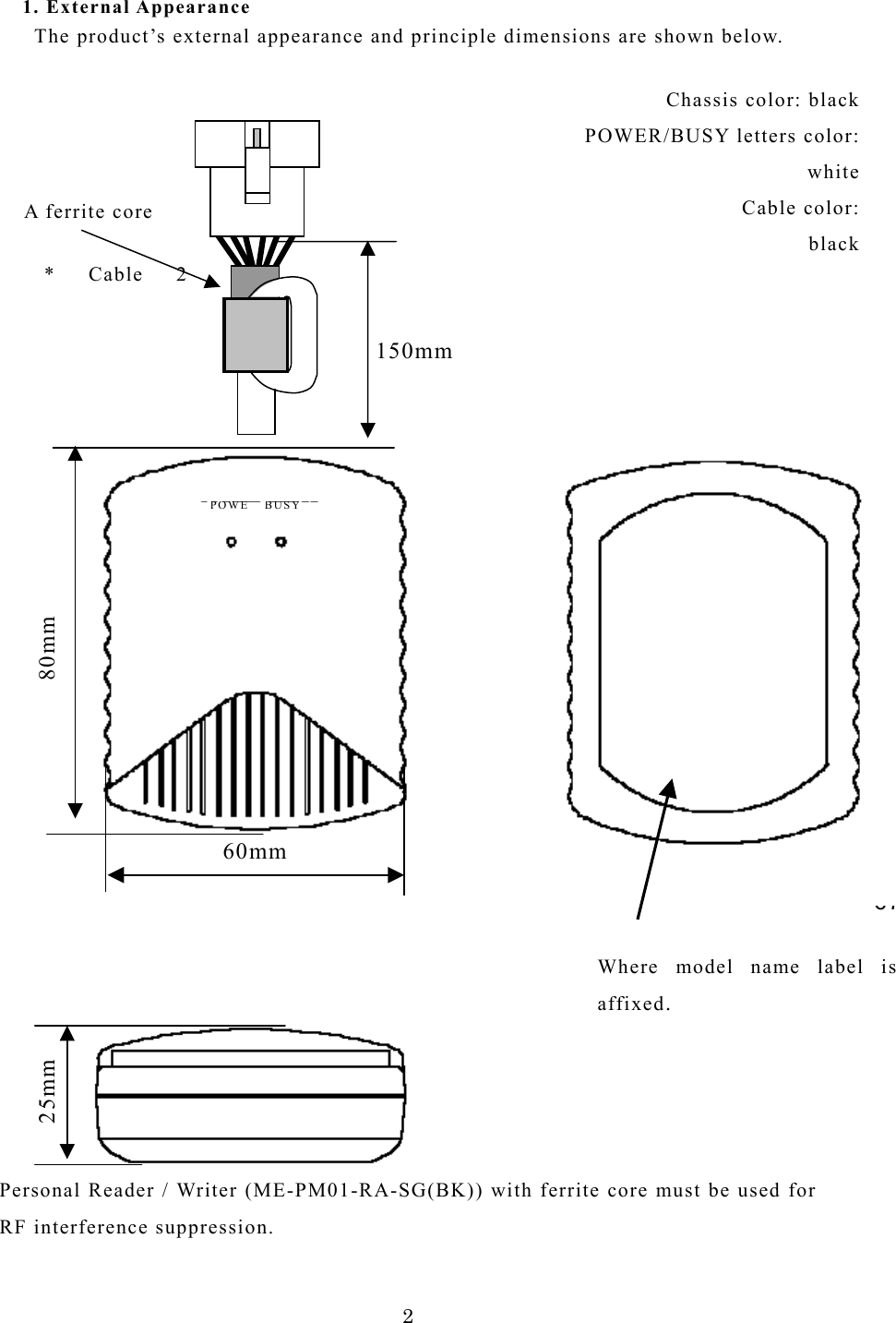 1. External Appearance       The product&rsquo;s external appearance and principle dimensions are shown below.    6780mm 150mm POWE BUSY 60mm * Cable 2A ferrite core Chassis color: black POWER/BUSY letters color: white   Cable color: black25mm                         Where model name label isaffixed.       Personal Reader / Writer (ME-PM01-RA-SG(BK)) with ferrite core must be used for RF interference suppression.  2