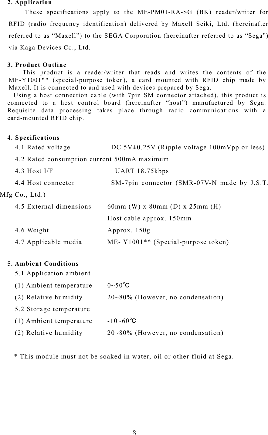 2. Application These specifications apply to the ME-PM01-RA-SG (BK) reader/writer for RFID (radio frequency identification) delivered by Maxell Seiki, Ltd. (hereinafter referred to as &ldquo;Maxell&rdquo;) to the SEGA Corporation (hereinafter referred to as &ldquo;Sega&rdquo;) via Kaga Devices Co., Ltd.    3. Product Outline This product is a reader/writer that reads and writes the contents of the ME-Y1001** (special-purpose token), a card mounted with RFID chip made by Maxell. It is connected to and used with devices prepared by Sega. Using a host connection cable (with 7pin SM connector attached), this product is connected to a host control board (hereinafter &ldquo;host&rdquo;) manufactured by Sega. Requisite data processing takes place through radio communications with a card-mounted RFID chip.  4. Specifications     4.1 Rated voltage           DC 5V&plusmn;0.25V (Ripple voltage 100mVpp or less)     4.2 Rated consumption current 500mA maximum     4.3 Host I/F       UART 18.75kbps      4.4 Host connector     SM-7pin connector (SMR-07V-N made by J.S.T. Mfg Co., Ltd.)         4.5 External dimensions  60mm (W) x 80mm (D) x 25mm (H)         Host cable approx. 150mm     4.6 Weight     Approx. 150g     4.7 Applicable media  ME- Y1001** (Special-purpose token)  5. Ambient Conditions  5.1 Application ambient  (1) Ambient temperature 0~50℃   (2) Relative humidity  20~80% (However, no condensation)   5.2 Storage temperature    (1) Ambient temperature -10~60℃   (2) Relative humidity  20~80% (However, no condensation)  * This module must not be soaked in water, oil or other fluid at Sega.  3
