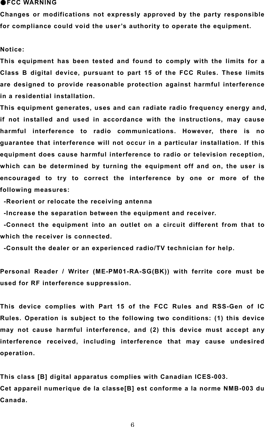  6●FCC WARNING Changes or modifications not expressly approved by the party responsible for compliance could void the user&rsquo;s authority to operate the equipment.  Notice: This equipment has been tested and found to comply with the limits for a Class B digital device, pursuant to part 15 of the FCC Rules. These limits are designed to provide reasonable protection against harmful interference in a residential installation. This equipment generates, uses and can radiate radio frequency energy and, if not installed and used in accordance with the instructions, may cause harmful interference to radio communications. However, there is no guarantee that interference will not occur in a particular installation. If this equipment does cause harmful interference to radio or television reception, which can be determined by turning the equipment off and on, the user is encouraged to try to correct the interference by one or more of the following measures:     -Reorient or relocate the receiving antenna   -Increase the separation between the equipment and receiver.  -Connect the equipment into an outlet on a circuit different from that to which the receiver is connected.   -Consult the dealer or an experienced radio/TV technician for help.    Personal Reader / Writer (ME-PM01-RA-SG(BK)) with ferrite core must be used for RF interference suppression.   This device complies with Part 15 of the FCC Rules and RSS-Gen of IC Rules. Operation is subject to the following two conditions: (1) this device may not cause harmful interference, and (2) this device must accept any interference received, including interference that may cause undesired operation.   This class [B] digital apparatus complies with Canadian ICES-003. Cet appareil numerique de la classe[B] est conforme a la norme NMB-003 du Canada. 