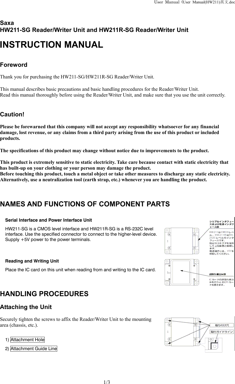 User Manual (User Manual(HW211)英文.doc    Saxa  HW211-SG Reader/Writer Unit and HW211R-SG Reader/Writer Unit  INSTRUCTION MANUAL   Foreword  Thank you for purchasing the HW211-SG/HW211R-SG Reader/Writer Unit.  This manual describes basic precautions and basic handling procedures for the Reader/Writer Unit. Read this manual thoroughly before using the Reader/Writer Unit, and make sure that you use the unit correctly.   Caution!  Please be forewarned that this company will not accept any responsibility whatsoever for any financial damage, lost revenue, or any claims from a third party arising from the use of this product or included products.  The specifications of this product may change without notice due to improvements to the product.  This product is extremely sensitive to static electricity. Take care because contact with static electricity that has built-up on your clothing or your person may damage the product. Before touching this product, touch a metal object or take other measures to discharge any static electricity. Alternatively, use a neutralization tool (earth strap, etc.) whenever you are handling the product.    NAMES AND FUNCTIONS OF COMPONENT PARTS  Serial Interface and Power Interface Unit HW211-SG is a CMOS level interface and HW211R-SG is a RS-232C level interface. Use the specified connector to connect to the higher-level device. Supply +5V power to the power terminals.   Reading and Writing Unit Place the IC card on this unit when reading from and writing to the IC card.    HANDLING PROCEDURES  Attaching the Unit  Securely tighten the screws to affix the Reader/Writer Unit to the mounting area (chassis, etc.).  1) Attachment Hole 2) Attachment Guide Line       1/3 