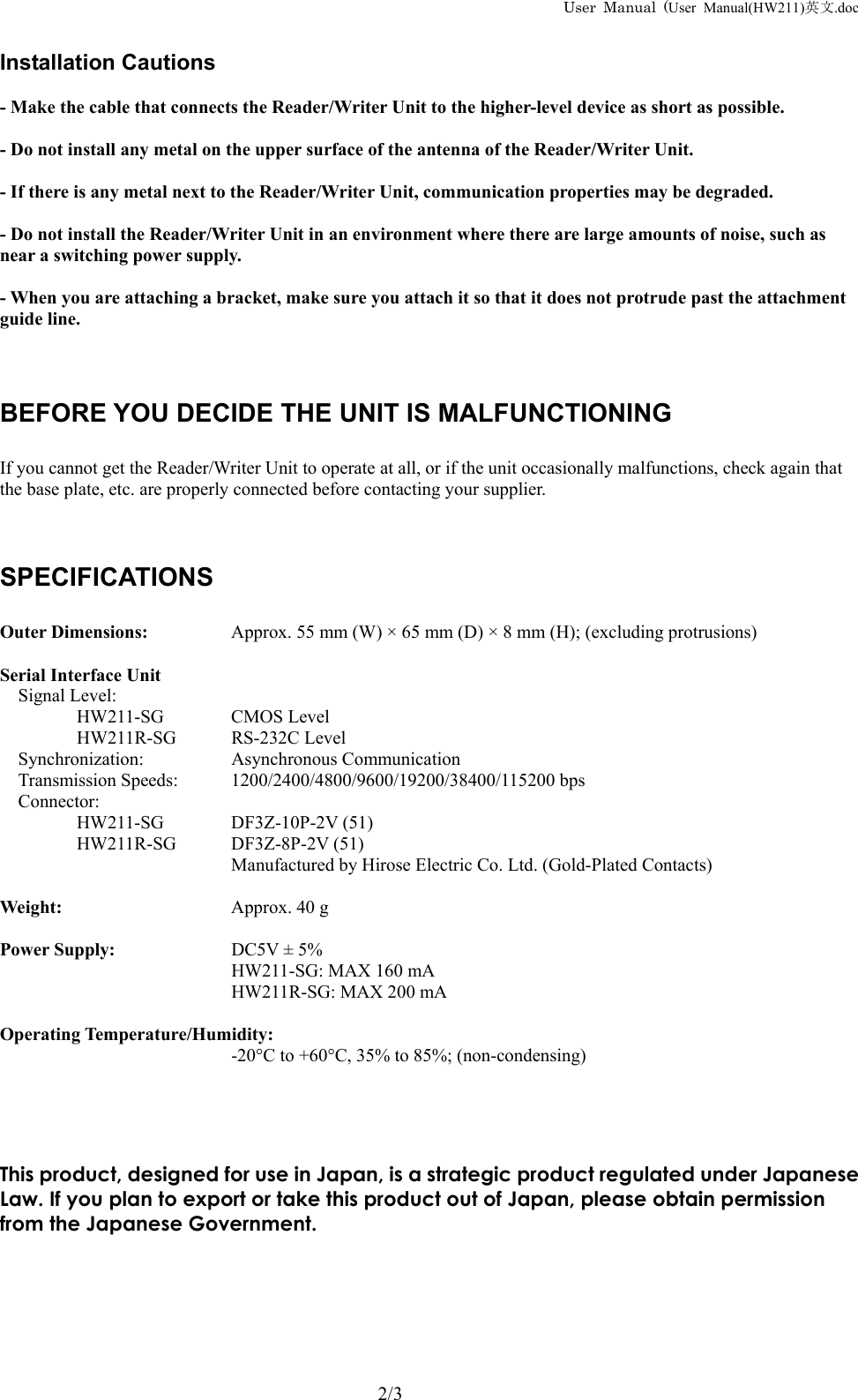 User Manual (User Manual(HW211)英文.doc   Installation Cautions  - Make the cable that connects the Reader/Writer Unit to the higher-level device as short as possible.  - Do not install any metal on the upper surface of the antenna of the Reader/Writer Unit.  - If there is any metal next to the Reader/Writer Unit, communication properties may be degraded.  - Do not install the Reader/Writer Unit in an environment where there are large amounts of noise, such as near a switching power supply.  - When you are attaching a bracket, make sure you attach it so that it does not protrude past the attachment guide line.    BEFORE YOU DECIDE THE UNIT IS MALFUNCTIONING  If you cannot get the Reader/Writer Unit to operate at all, or if the unit occasionally malfunctions, check again that the base plate, etc. are properly connected before contacting your supplier.    SPECIFICATIONS  Outer Dimensions:   Approx. 55 mm (W) &times; 65 mm (D) &times; 8 mm (H); (excluding protrusions)  Serial Interface Unit Signal Level:     HW211-SG   CMOS Level HW211R-SG RS-232C Level Synchronization:   Asynchronous Communication Transmission Speeds:  1200/2400/4800/9600/19200/38400/115200 bps Connector:    HW211-SG DF3Z-10P-2V (51) HW211R-SG DF3Z-8P-2V (51)       Manufactured by Hirose Electric Co. Ltd. (Gold-Plated Contacts)  Weight:   Approx. 40 g  Power Supply:    DC5V &plusmn; 5% HW211-SG: MAX 160 mA HW211R-SG: MAX 200 mA  Operating Temperature/Humidity: -20&deg;C to +60&deg;C, 35% to 85%; (non-condensing)     This product, designed for use in Japan, is a strategic product regulated under Japanese Law. If you plan to export or take this product out of Japan, please obtain permission from the Japanese Government.         2/3 