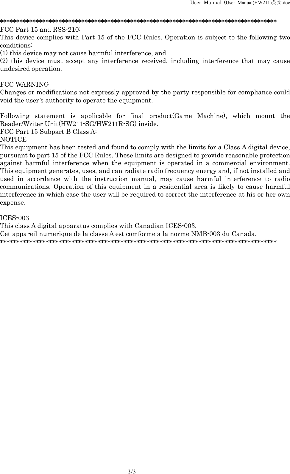 User Manual (User Manual(HW211)英文.doc      3/3 ************************************************************************************* FCC Part 15 and RSS-210: This device complies with Part 15 of the FCC Rules. Operation is subject to the following two conditions: (1) this device may not cause harmful interference, and (2) this device must accept any interference received, including interference that may cause undesired operation.  FCC WARNING Changes or modifications not expressly approved by the party responsible for compliance could void the user&rsquo;s authority to operate the equipment.  Following statement is applicable for final product(Game Machine), which mount the Reader/Writer Unit(HW211-SG/HW211R-SG) inside. FCC Part 15 Subpart B Class A: NOTICE This equipment has been tested and found to comply with the limits for a Class A digital device, pursuant to part 15 of the FCC Rules. These limits are designed to provide reasonable protection against harmful interference when the equipment is operated in a commercial environment. This equipment generates, uses, and can radiate radio frequency energy and, if not installed and used in accordance with the instruction manual, may cause harmful interference to radio communications. Operation of this equipment in a residential area is likely to cause harmful interference in which case the user will be required to correct the interference at his or her own expense.  ICES-003 This class A digital apparatus complies with Canadian ICES-003. Cet appareil numerique de la classe A est comforme a la norme NMB-003 du Canada. *************************************************************************************  