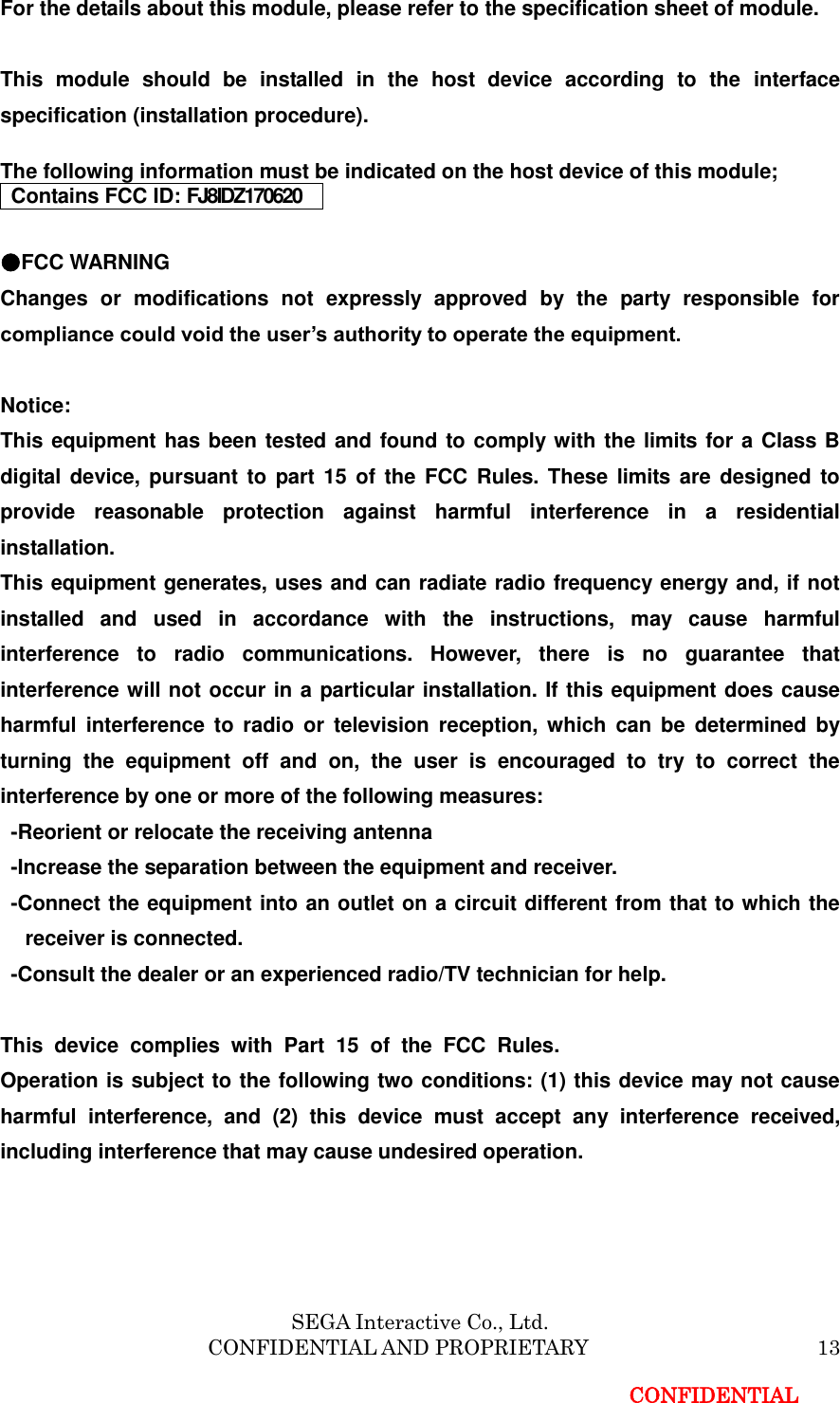 SEGA Interactive Co., Ltd.                     CONFIDENTIAL AND PROPRIETARY           13 CONFIDENTIAL For the details about this module, please refer to the specification sheet of module.     This  module  should  be  installed  in  the  host  device  according  to  the  interface specification (installation procedure).    The following information must be indicated on the host device of this module; Contains FCC ID: FJ8IDZ170620  ●FCC WARNING Changes  or  modifications  not  expressly  approved  by  the  party  responsible  for compliance could void the user&rsquo;s authority to operate the equipment.  Notice: This equipment has been tested and found to comply with the limits for a Class B digital device, pursuant to part 15 of  the  FCC Rules. These limits are designed to provide  reasonable  protection  against  harmful  interference  in  a  residential installation. This equipment generates, uses and can radiate radio frequency energy and, if not installed  and  used  in  accordance  with  the  instructions,  may  cause  harmful interference  to  radio  communications.  However,  there  is  no  guarantee  that interference will not occur in a particular installation. If this equipment does cause harmful  interference  to  radio  or  television reception, which  can  be  determined  by turning  the  equipment  off  and  on,  the  user  is  encouraged  to  try  to  correct  the interference by one or more of the following measures:     -Reorient or relocate the receiving antenna   -Increase the separation between the equipment and receiver.   -Connect the equipment into an outlet on a circuit different from that to which the receiver is connected.   -Consult the dealer or an experienced radio/TV technician for help.     This  device  complies  with  Part  15  of  the  FCC  Rules. Operation is subject to the following two conditions: (1) this device may not cause harmful  interference,  and  (2)  this  device  must  accept  any  interference  received, including interference that may cause undesired operation.   