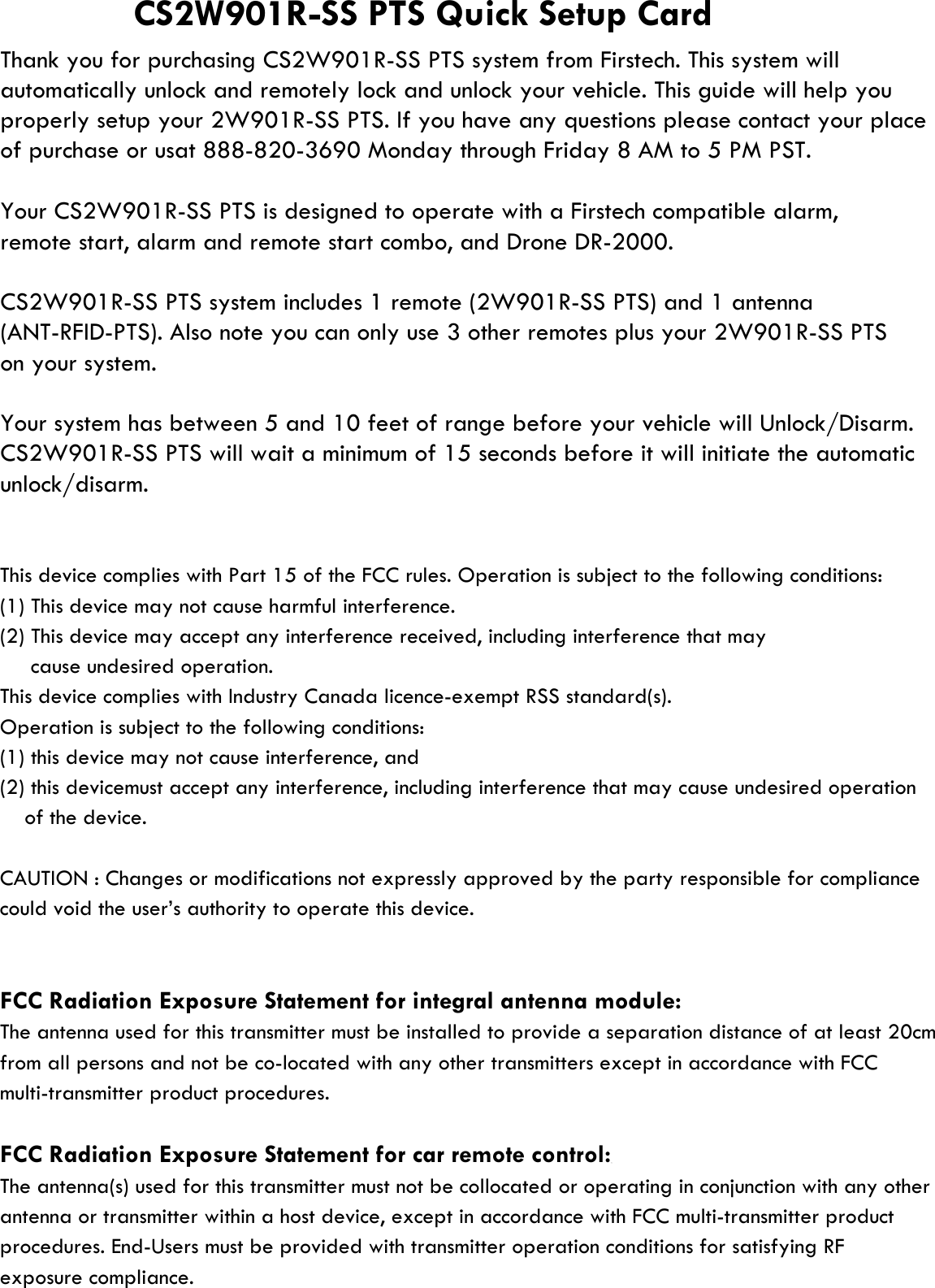 remote start, alarm and remote start combo, and Drone DR-2000.on your system.This device complies with Part 15 of the FCC rules. Operation is subject to the following conditions:(1) This device may not cause harmful interference.(2) This device may accept any interference received, including interference that may     cause undesired operation.This device complies with Industry Canada licence-exempt RSS standard(s).Operation is subject to the following conditions:(1) this device may not cause interference, and (2) this devicemust accept any interference, including interference that may cause undesired operationCAUTION : Changes or modifications not expressly approved by the party responsible for compliancecould void the user’s authority to operate this device.FCC Radiation Exposure Statement for integral antenna module:The antenna used for this transmitter must be installed to provide a separation distance of at least 20cmfrom all persons and not be co-located with any other transmitters except in accordance with FCCmulti-transmitter product procedures. FCC Radiation Exposure Statement for car remote control:The antenna(s) used for this transmitter must not be collocated or operating in conjunction with any otherantenna or transmitter within a host device, except in accordance with FCC multi-transmitter productprocedures. End-Users must be provided with transmitter operation conditions for satisfying RFexposure compliance.     of the device.CS2W901R-SS PTS Quick Setup CardYour CS2W901R-SS PTS is designed to operate with a Firstech compatible alarm,Thank you for purchasing CS2W901R-SS PTS system from Firstech. This system willof purchase or usat 888-820-3690 Monday through Friday 8 AM to 5 PM PST.properly setup your 2W901R-SS PTS. If you have any questions please contact your placeautomatically unlock and remotely lock and unlock your vehicle. This guide will help youCS2W901R-SS PTS system includes 1 remote (2W901R-SS PTS) and 1 antennaYour system has between 5 and 10 feet of range before your vehicle will Unlock/Disarm. unlock/disarm.CS2W901R-SS PTS will wait a minimum of 15 seconds before it will initiate the automatic(ANT-RFID-PTS). Also note you can only use 3 other remotes plus your 2W901R-SS PTS