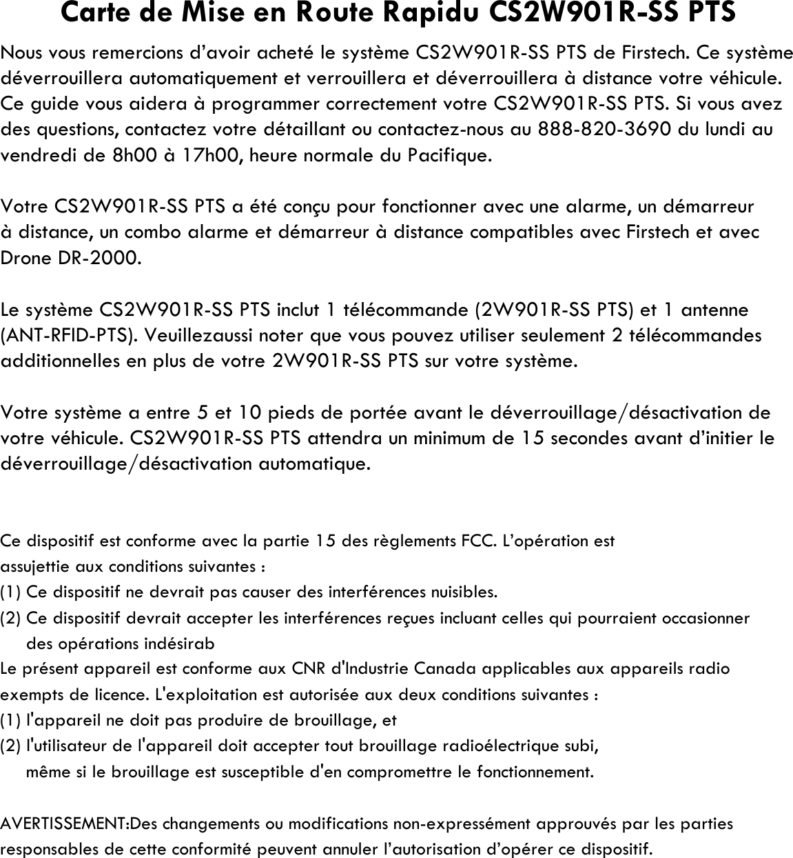 Nous vous remercions d’avoir acheté le système CS2W901R-SS PTS de Firstech. Ce systèmedéverrouillera automatiquement et verrouillera et déverrouillera à distance votre véhicule.Ce guide vous aidera à programmer correctement votre CS2W901R-SS PTS. Si vous avezdes questions, contactez votre détaillant ou contactez-nous au 888-820-3690 du lundi auvendredi de 8h00 à 17h00, heure normale du Pacifique.Votre CS2W901R-SS PTS a été conçu pour fonctionner avec une alarme, un démarreurDrone DR-2000.Le système CS2W901R-SS PTS inclut 1 télécommande (2W901R-SS PTS) et 1 antenne(ANT-RFID-PTS). Veuillezaussi noter que vous pouvez utiliser seulement 2 télécommandesadditionnelles en plus de votre 2W901R-SS PTS sur votre système.Votre système a entre 5 et 10 pieds de portée avant le déverrouillage/désactivation devotre véhicule. CS2W901R-SS PTS attendra un minimum de 15 secondes avant d’initier ledéverrouillage/désactivation automatique.Ce dispositif est conforme avec la partie 15 des règlements FCC. L’opération estassujettie aux conditions suivantes :(1) Ce dispositif ne devrait pas causer des interférences nuisibles.(2) Ce dispositif devrait accepter les interférences reçues incluant celles qui pourraient occasionner     des opérations indésirab     même si le brouillage est susceptible d&apos;en compromettre le fonctionnement.AVERTISSEMENT:Des changements ou modifications non-expressément approuvés par les parties responsables de cette conformité peuvent annuler l’autorisation d’opérer ce dispositif.Le présent appareil est conforme aux CNR d&apos;Industrie Canada applicables aux appareils radio(2) l&apos;utilisateur de l&apos;appareil doit accepter tout brouillage radioélectrique subi,(1) l&apos;appareil ne doit pas produire de brouillage, etexempts de licence. L&apos;exploitation est autorisée aux deux conditions suivantes :Carte de Mise en Route Rapidu CS2W901R-SS PTSà distance, un combo alarme et démarreur à distance compatibles avec Firstech et avec