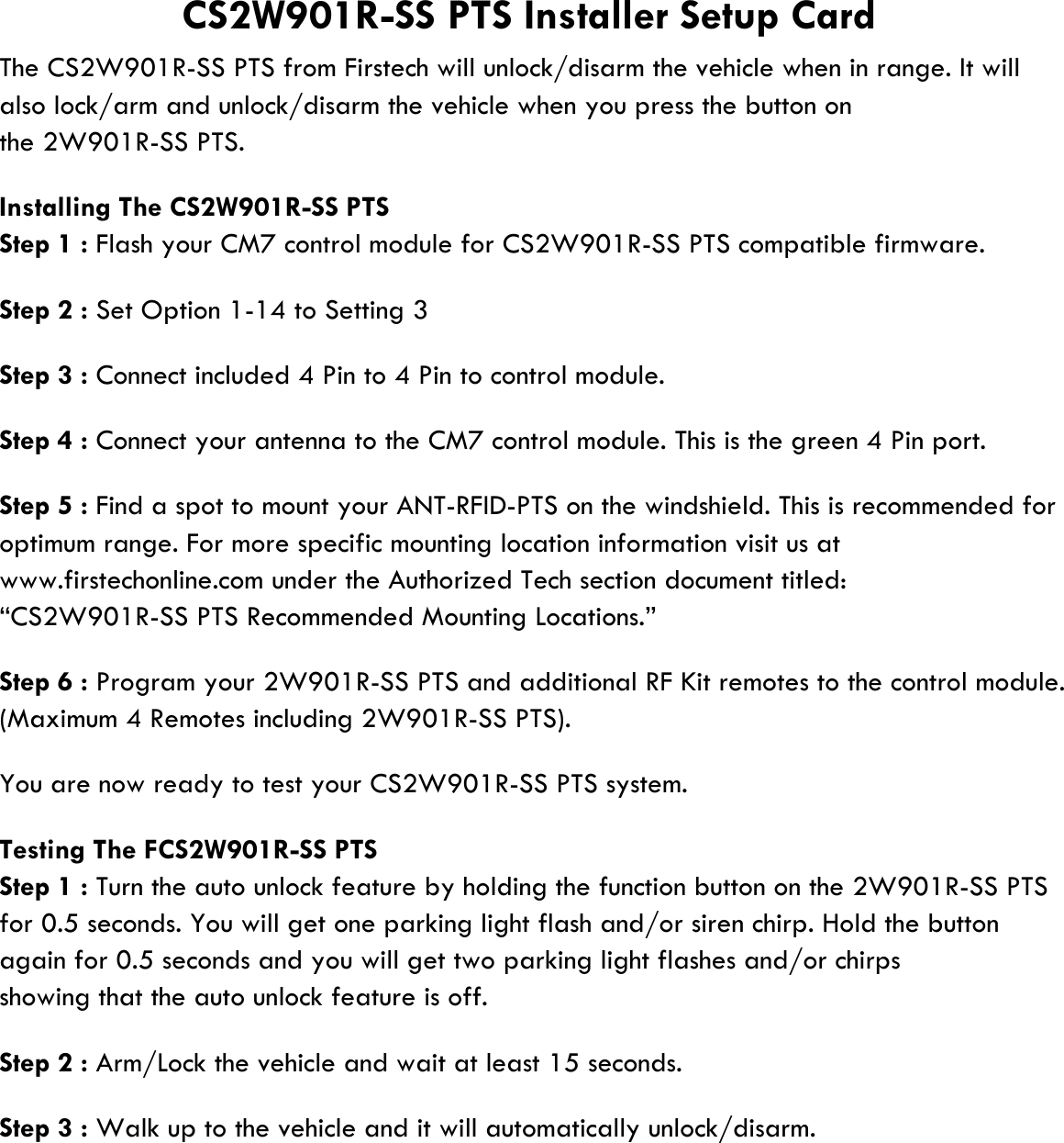 also lock/arm and unlock/disarm the vehicle when you press the button onthe 2W901R-SS PTS.Installing The CS2W901R-SS PTSStep 1 : Flash your CM7 control module for CS2W901R-SS PTS compatible firmware.Step 2 : Set Option 1-14 to Setting 3Step 3 : Connect included 4 Pin to 4 Pin to control module.Step 4 : Connect your antenna to the CM7 control module. This is the green 4 Pin port.Step 5 : Find a spot to mount your ANT-RFID-PTS on the windshield. This is recommended foroptimum range. For more specific mounting location information visit us atwww.firstechonline.com under the Authorized Tech section document titled:“CS2W901R-SS PTS Recommended Mounting Locations.”Step 6 : Program your 2W901R-SS PTS and additional RF Kit remotes to the control module.(Maximum 4 Remotes including 2W901R-SS PTS).You are now ready to test your CS2W901R-SS PTS system.Testing The FCS2W901R-SS PTSStep 1 : Turn the auto unlock feature by holding the function button on the 2W901R-SS PTSfor 0.5 seconds. You will get one parking light flash and/or siren chirp. Hold the buttonagain for 0.5 seconds and you will get two parking light flashes and/or chirpsshowing that the auto unlock feature is off.Step 2 : Arm/Lock the vehicle and wait at least 15 seconds.Step 3 : Walk up to the vehicle and it will automatically unlock/disarm.CS2W901R-SS PTS Installer Setup CardThe CS2W901R-SS PTS from Firstech will unlock/disarm the vehicle when in range. It will