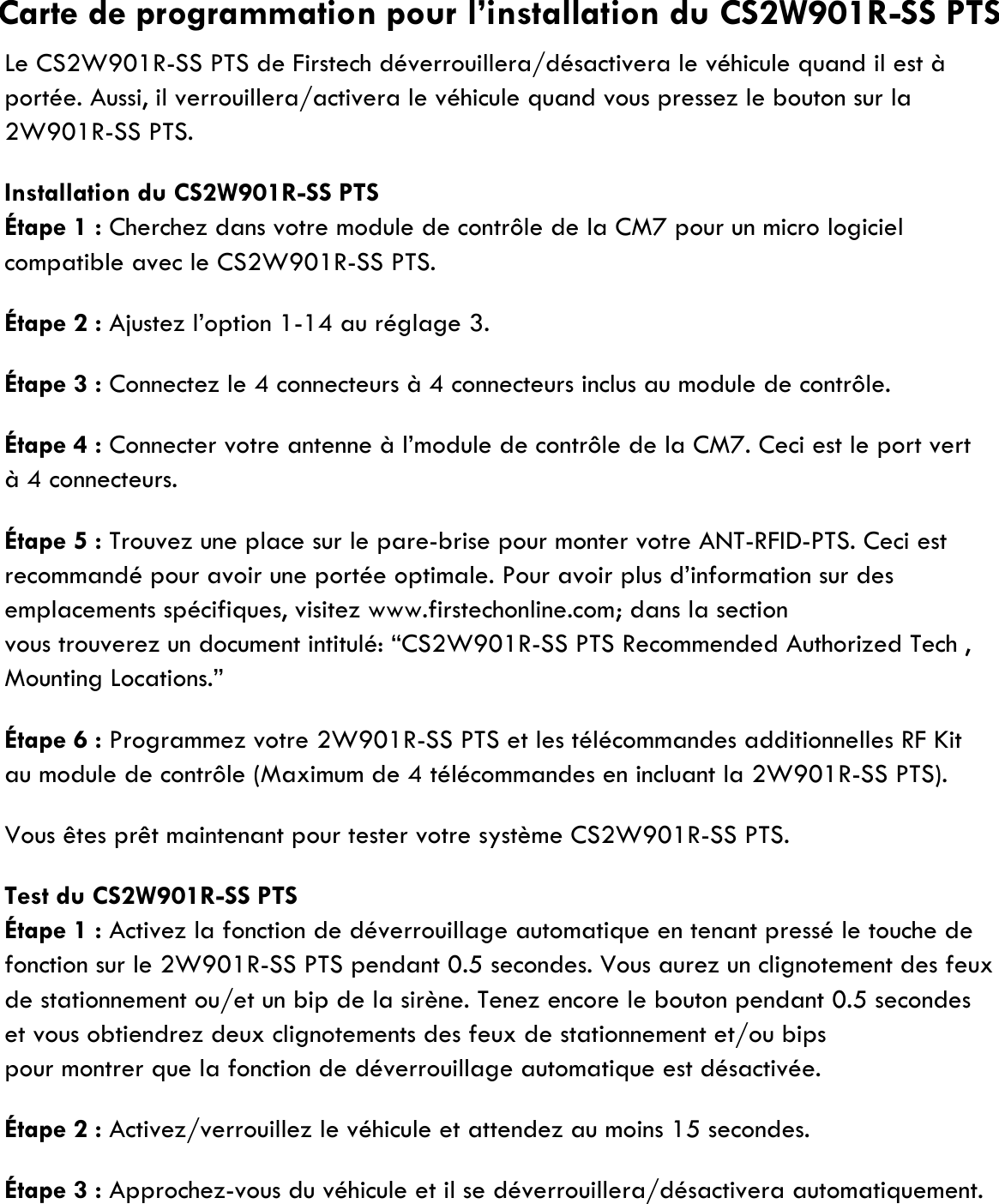 Le CS2W901R-SS PTS de Firstech déverrouillera/désactivera le véhicule quand il est àportée. Aussi, il verrouillera/activera le véhicule quand vous pressez le bouton sur la2W901R-SS PTS.Installation du CS2W901R-SS PTSÉtape 1 : Cherchez dans votre module de contrôle de la CM7 pour un micro logicielcompatible avec le CS2W901R-SS PTS.Étape 2 : Ajustez l’option 1-14 au réglage 3.Étape 3 : Connectez le 4 connecteurs à 4 connecteurs inclus au module de contrôle.Étape 4 : Connecter votre antenne à l’module de contrôle de la CM7. Ceci est le port vertà 4 connecteurs.Étape 5 : Trouvez une place sur le pare-brise pour monter votre ANT-RFID-PTS. Ceci estrecommandé pour avoir une portée optimale. Pour avoir plus d’information sur des emplacements spécifiques, visitez www.firstechonline.com; dans la sectionvous trouverez un document intitulé: “CS2W901R-SS PTS Recommended Authorized Tech , Mounting Locations.”Étape 6 : Programmez votre 2W901R-SS PTS et les télécommandes additionnelles RF Kitau module de contrôle (Maximum de 4 télécommandes en incluant la 2W901R-SS PTS).Vous êtes prêt maintenant pour tester votre système CS2W901R-SS PTS.Test du CS2W901R-SS PTSÉtape 1 : Activez la fonction de déverrouillage automatique en tenant pressé le touche defonction sur le 2W901R-SS PTS pendant 0.5 secondes. Vous aurez un clignotement des feuxde stationnement ou/et un bip de la sirène. Tenez encore le bouton pendant 0.5 secondes et vous obtiendrez deux clignotements des feux de stationnement et/ou bips pour montrer que la fonction de déverrouillage automatique est désactivée.Étape 2 : Activez/verrouillez le véhicule et attendez au moins 15 secondes.Étape 3 : Approchez-vous du véhicule et il se déverrouillera/désactivera automatiquement.Carte de programmation pour l’installation du CS2W901R-SS PTS