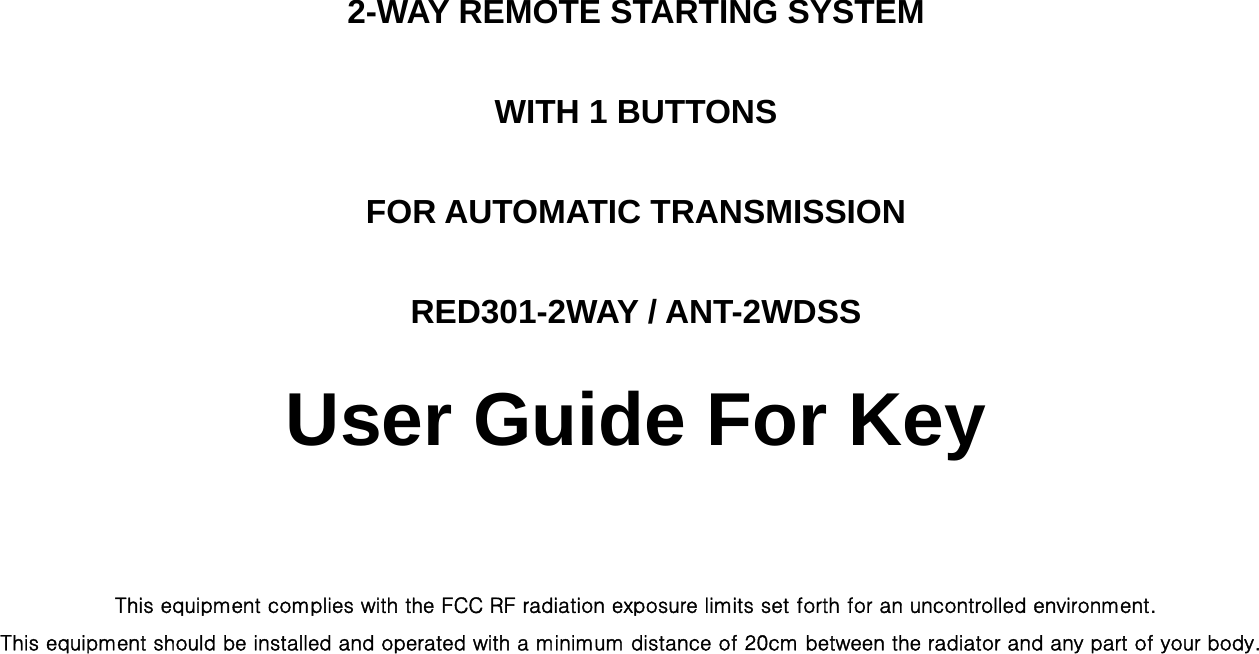 2-WAY REMOTE STARTING SYSTEM WITH 1 BUTTONS FOR AUTOMATIC TRANSMISSION RED301-2WAY / ANT-2WDSS User Guide For Key  This equipment complies with the FCC RF radiation exposure limits set forth for an uncontrolled environment.   This equipment should be installed and operated with a minimum distance of 20cm between the radiator and any part of your body.     