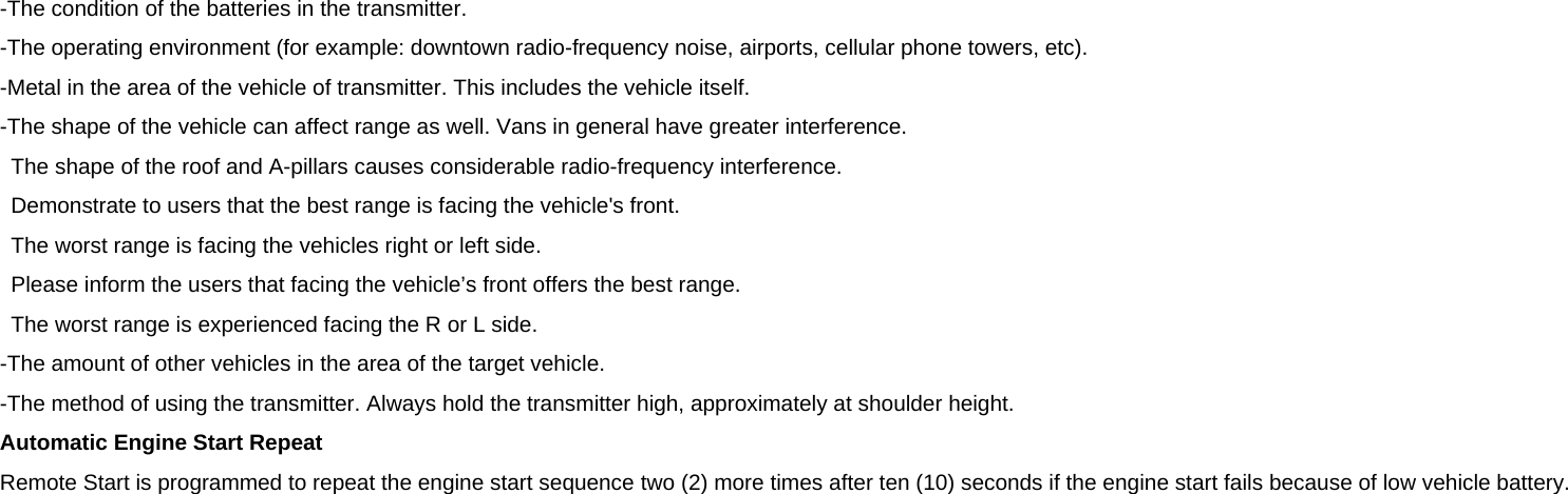 -The condition of the batteries in the transmitter. -The operating environment (for example: downtown radio-frequency noise, airports, cellular phone towers, etc). -Metal in the area of the vehicle of transmitter. This includes the vehicle itself. -The shape of the vehicle can affect range as well. Vans in general have greater interference. The shape of the roof and A-pillars causes considerable radio-frequency interference. Demonstrate to users that the best range is facing the vehicle&apos;s front. The worst range is facing the vehicles right or left side. Please inform the users that facing the vehicle’s front offers the best range. The worst range is experienced facing the R or L side. -The amount of other vehicles in the area of the target vehicle. -The method of using the transmitter. Always hold the transmitter high, approximately at shoulder height. Automatic Engine Start Repeat Remote Start is programmed to repeat the engine start sequence two (2) more times after ten (10) seconds if the engine start fails because of low vehicle battery.  