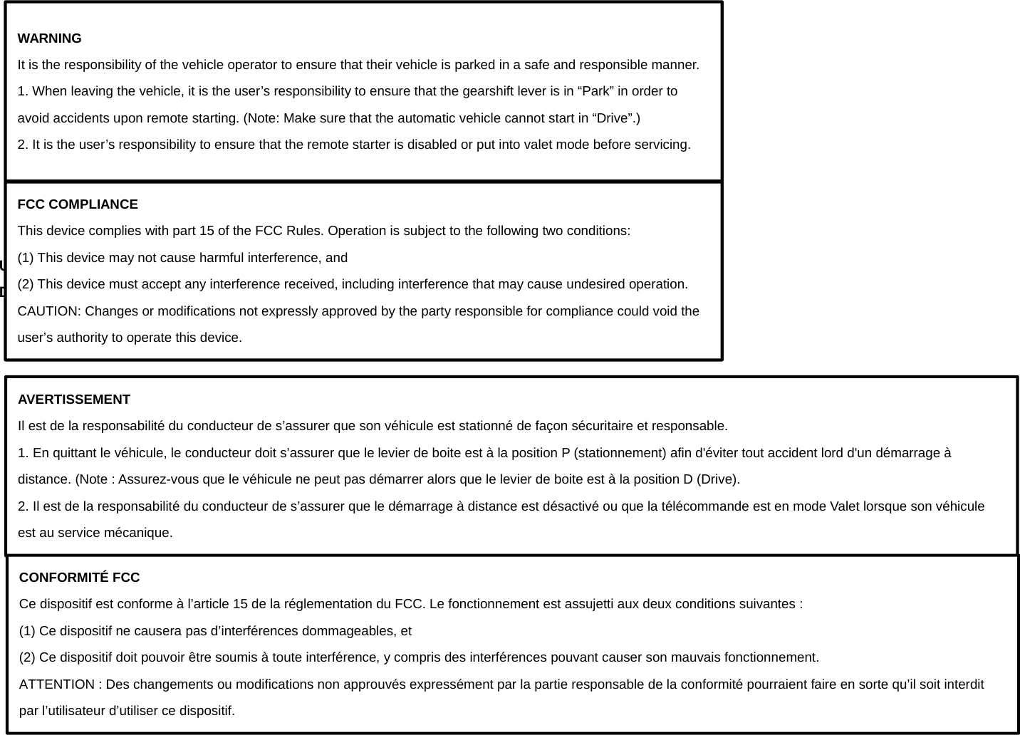           Using the remote control Description of Remote Appearance         WARNING It is the responsibility of the vehicle operator to ensure that their vehicle is parked in a safe and responsible manner. 1. When leaving the vehicle, it is the user’s responsibility to ensure that the gearshift lever is in “Park” in order to avoid accidents upon remote starting. (Note: Make sure that the automatic vehicle cannot start in “Drive”.) 2. It is the user’s responsibility to ensure that the remote starter is disabled or put into valet mode before servicing. FCC COMPLIANCE This device complies with part 15 of the FCC Rules. Operation is subject to the following two conditions: (1) This device may not cause harmful interference, and (2) This device must accept any interference received, including interference that may cause undesired operation. CAUTION: Changes or modifications not expressly approved by the party responsible for compliance could void the user’s authority to operate this device. AVERTISSEMENT Il est de la responsabilité du conducteur de s’assurer que son véhicule est stationné de façon sécuritaire et responsable. 1. En quittant le véhicule, le conducteur doit s’assurer que le levier de boite est à la position P (stationnement) afin d&apos;éviter tout accident lord d&apos;un démarrage à distance. (Note : Assurez-vous que le véhicule ne peut pas démarrer alors que le levier de boite est à la position D (Drive). 2. Il est de la responsabilité du conducteur de s’assurer que le démarrage à distance est désactivé ou que la télécommande est en mode Valet lorsque son véhicule est au service mécanique. CONFORMITÉ FCC Ce dispositif est conforme à l’article 15 de la réglementation du FCC. Le fonctionnement est assujetti aux deux conditions suivantes : (1) Ce dispositif ne causera pas d’interférences dommageables, et (2) Ce dispositif doit pouvoir être soumis à toute interférence, y compris des interférences pouvant causer son mauvais fonctionnement. ATTENTION : Des changements ou modifications non approuvés expressément par la partie responsable de la conformité pourraient faire en sorte qu’il soit interdit par l’utilisateur d’utiliser ce dispositif. 