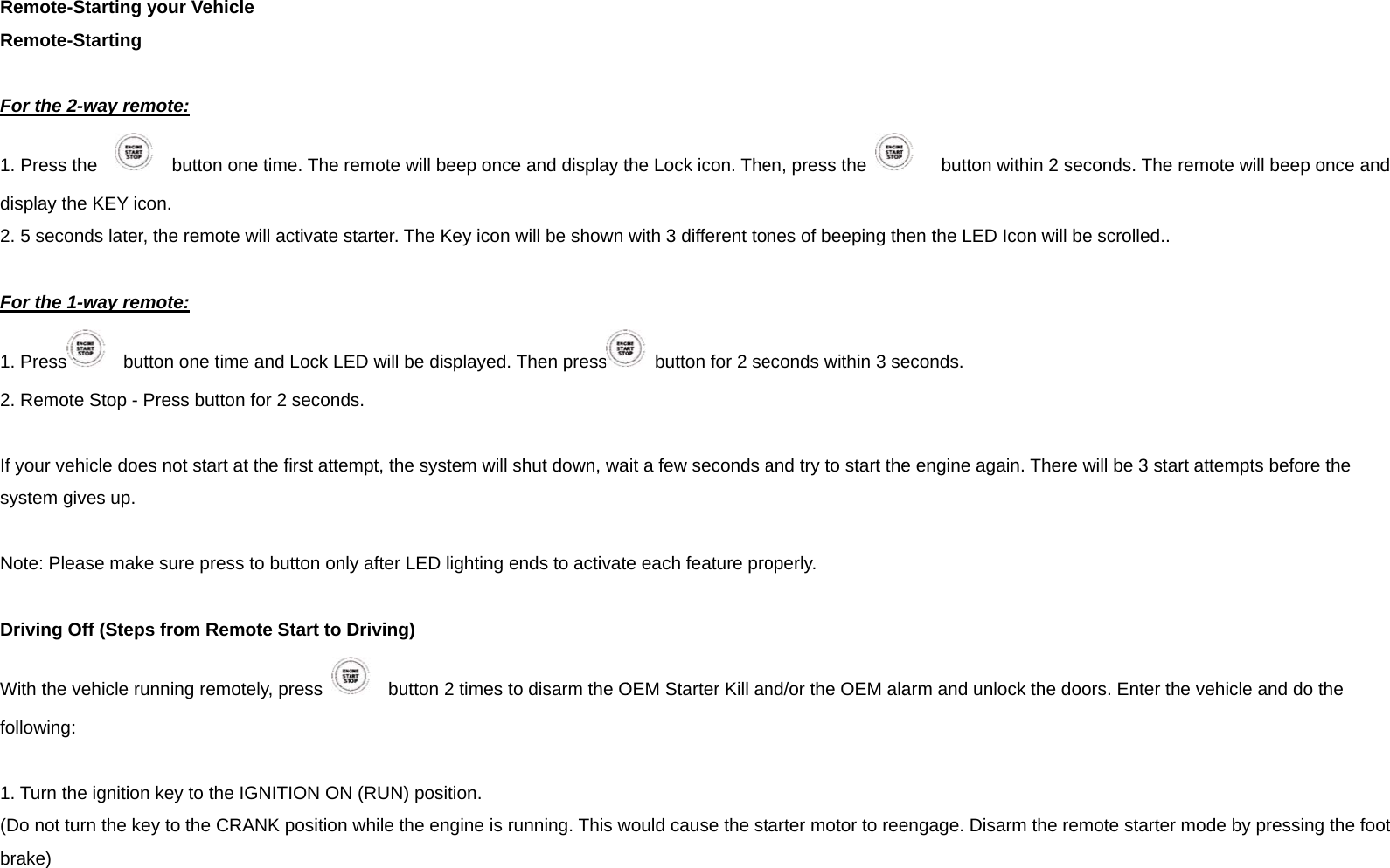 Remote-Remote- For the 21. Press tdisplay th2. 5 seco For the 11. Press2. Remot If your vesystem g Note: Ple Driving OWith the vfollowing: 1. Turn th(Do not tubrake)   Starting your VeStarting 2-way remote: the     buttohe KEY icon. onds later, the rem1-way remote:   button one te Stop - Press buehicle does not staives up. ease make sure prOff (Steps from Rvehicle running re: he ignition key to turn the key to the ehicle on one time. The rmote will activate stime and Lock LEutton for 2 secondart at the first attemress to button onlyRemote Start to Demotely, press the IGNITION ONCRANK position emote will beep ostarter. The Key icED will be displayes. mpt, the system wy after LED lightinDriving)   button 2 timeN (RUN) position.while the engine once and display tcon will be shown ed. Then presswill shut down, wang ends to activatees to disarm the Ois running. This wthe Lock icon. Thewith 3 different to  button for 2 seait a few seconds ae each feature proOEM Starter Kill anwould cause the sten, press the nes of beeping theconds within 3 seand try to start theoperly. nd/or the OEM alatarter motor to ree   button withinhen the LED Icon weconds.  e engine again. Tharm and unlock thengage. Disarm th 2 seconds. The rwill be scrolled..here will be 3 starhe doors. Enter thehe remote starter remote will beep ort attempts beforee vehicle and do tmode by pressingonce and  the the g the foot 