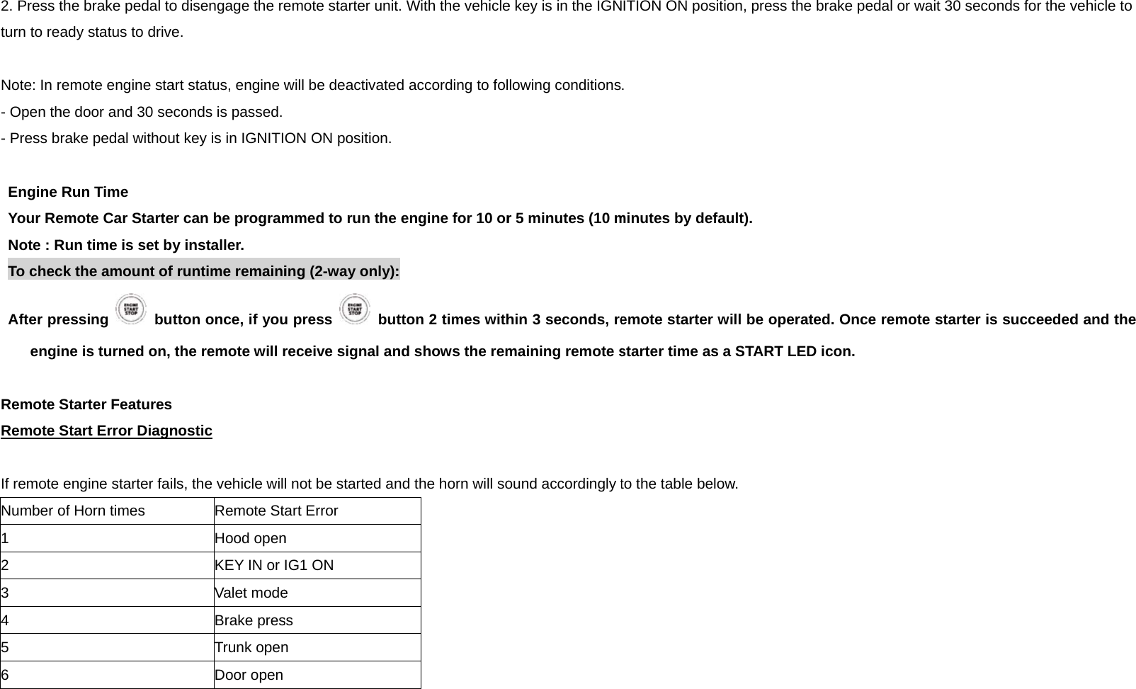 2. Press tturn to re Note: In r- Open th- Press b Engine Your ReNote : RTo checAfter prengi Remote SRemote S If remote Number o1 2 3 4 5 6    the brake pedal toady status to driveremote engine stahe door and 30 serake pedal withouRun Time emote Car StarteRun time is set bck the amount ofressing  bune is turned on, Starter FeaturesStart Error Diagnengine starter faiof Horn times o disengage the ree. art status, engine weconds is passed. ut key is in IGNITIer can be programy installer. f runtime remainitton once, if youthe remote will r nostic ls, the vehicle wilRemote StHood openKEY IN or Valet modeBrake presTrunk openDoor open emote starter unitwill be deactivate ON ON position.mmed to run the ing (2-way only):u press    butreceive signal anl not be started anart Error n IG1 ON e ss n t. With the vehicled according to fol engine for 10 or: tton 2 times withnd shows the remnd the horn will soe key is in the IGNlowing conditionsr 5 minutes (10 mhin 3 seconds, remaining remote sound accordingly tITION ON positio. minutes by defauemote starter wistarter time as a to the table belowon, press the brakeult). ll be operated. OSTART LED iconw. e pedal or wait 30Once remote starn. 0 seconds for the vrter is succeededvehicle to d and the 