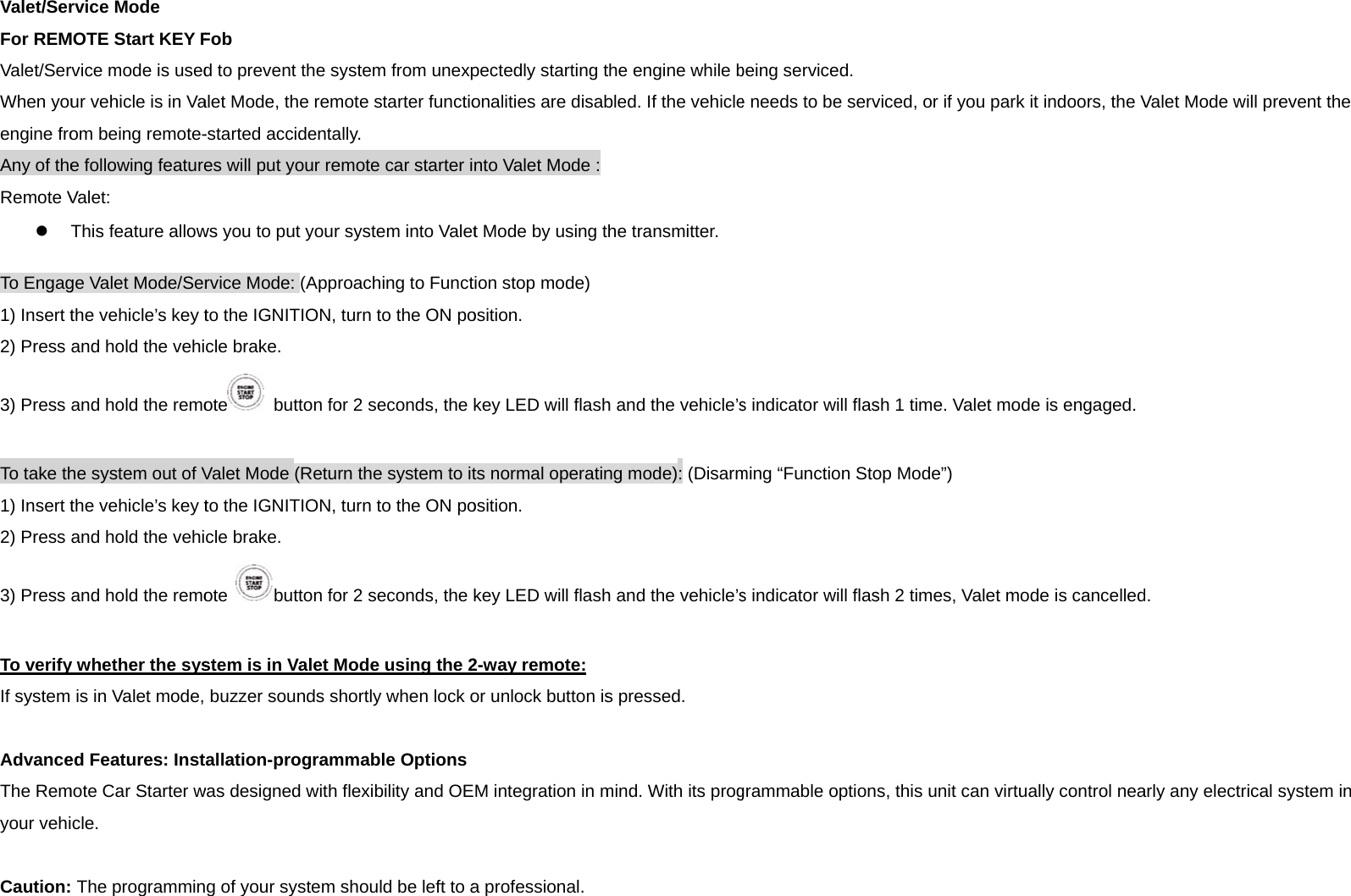 Valet/SerFor REMValet/SerWhen youengine froAny of theRemote V To Engag1) Insert t2) Press 3) Press  To take th1) Insert t2) Press 3) Press  To verifyIf system  AdvanceThe Remyour vehi Caution:rvice Mode MOTE Start KEY Frvice mode is usedur vehicle is in Vaom being remote-e following featureValet:  This feature allowge Valet Mode/Serthe vehicle’s key tand hold the vehiand hold the remohe system out of Vthe vehicle’s key tand hold the vehiand hold the remoy whether the sysis in Valet mode, ed Features: Instmote Car Starter wcle.  The programminFob d to prevent the salet Mode, the rem-started accidentaes will put your rews you to put yourrvice Mode: (Apprto the IGNITION, cle brake. ote  button foValet Mode (Returto the IGNITION, cle brake. ote button fostem is in Valet Mbuzzer sounds sallation-programwas designed with g of your system ystem from unexpmote starter functioally. emote car starter ir system into Valetroaching to Functturn to the ON poor 2 seconds, the rn the system to itturn to the ON poor 2 seconds, the Mode using the 2hortly when lock ommable Optionsflexibility and OEshould be left to apectedly starting tonalities are disabnto Valet Mode :t Mode by using ttion stop mode) osition. key LED will flashts normal operatinosition. key LED will flash2-way remote: or unlock button isM integration in ma professional. the engine while bbled. If the vehiclehe transmitter. h and the vehicle’sng mode): (Disarmh and the vehicle’ss pressed. mind. With its progbeing serviced. e needs to be servs indicator will flasming “Function Stos indicator will flasgrammable optionviced, or if you pash 1 time. Valet mop Mode”) sh 2 times, Valet ms, this unit can virrk it indoors, the Vode is engaged.mode is cancelledrtually control neaValet Mode will pred. arly any electrical sevent the system in 