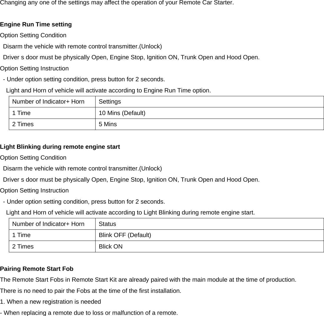 Changing any one of the settings may affect the operation of your Remote Car Starter.  Engine Run Time setting Option Setting Condition Disarm the vehicle with remote control transmitter.(Unlock) Driver s door must be physically Open, Engine Stop, Ignition ON, Trunk Open and Hood Open. Option Setting Instruction - Under option setting condition, press button for 2 seconds. Light and Horn of vehicle will activate according to Engine Run Time option. Number of Indicator+ Horn  Settings 1 Time  10 Mins (Default) 2 Times  5 Mins  Light Blinking during remote engine start Option Setting Condition Disarm the vehicle with remote control transmitter.(Unlock) Driver s door must be physically Open, Engine Stop, Ignition ON, Trunk Open and Hood Open. Option Setting Instruction - Under option setting condition, press button for 2 seconds. Light and Horn of vehicle will activate according to Light Blinking during remote engine start. Number of Indicator+ Horn  Status 1 Time  Blink OFF (Default) 2 Times  Blick ON  Pairing Remote Start Fob The Remote Start Fobs in Remote Start Kit are already paired with the main module at the time of production. There is no need to pair the Fobs at the time of the first installation. 1. When a new registration is needed - When replacing a remote due to loss or malfunction of a remote. 