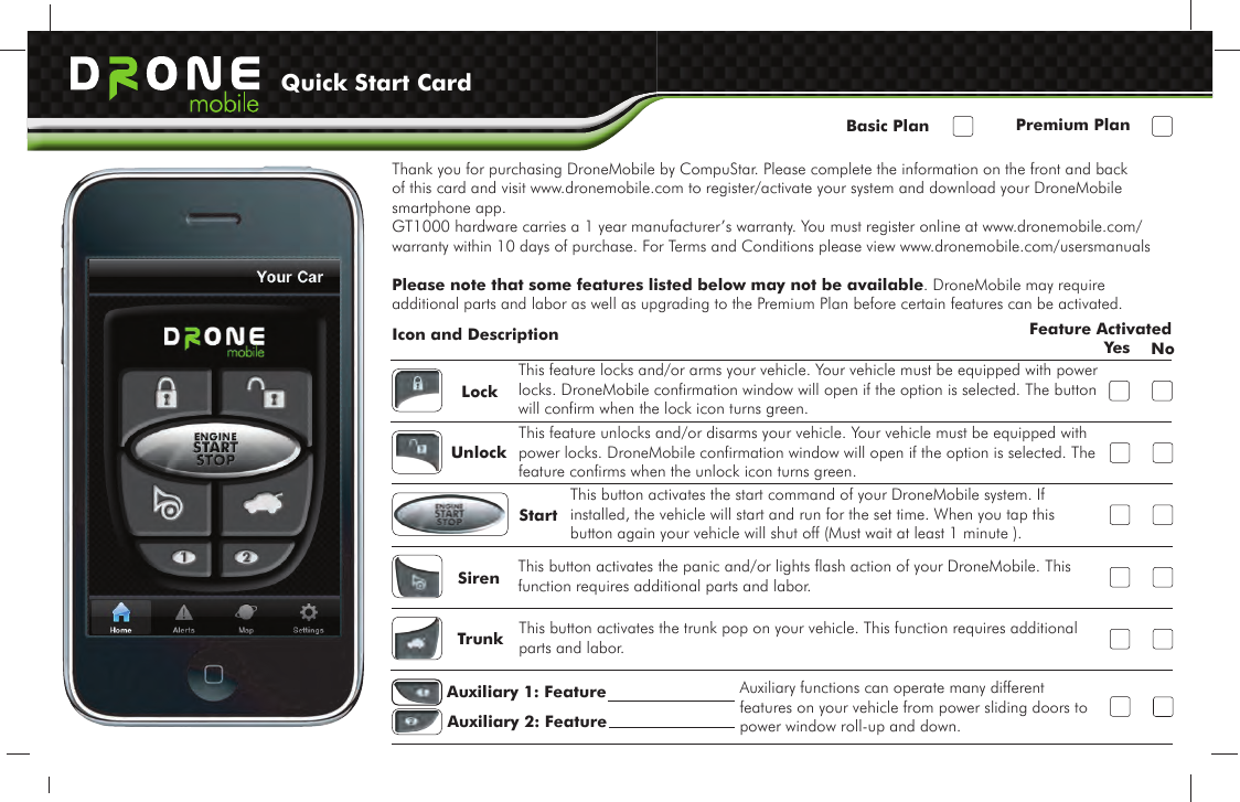 Thank you for purchasing DroneMobile by CompuStar. Please complete the information on the front and back of this card and visit www.dronemobile.com to register/activate your system and download your DroneMobile smartphone app. GT1000 hardware carries a 1 year manufacturer’s warranty. You must register online at www.dronemobile.com/warranty within 10 days of purchase. For Terms and Conditions please view www.dronemobile.com/usersmanualsPlease note that some features listed below may not be available. DroneMobile may require additional parts and labor as well as upgrading to the Premium Plan before certain features can be activated.Feature ActivatedYes NoLockUnlockStartSirenTrunkAuxiliary 1: FeatureAuxiliary 2: Feature This feature locks and/or arms your vehicle. Your vehicle must be equipped with power locks. DroneMobile confirmation window will open if the option is selected. The button will confirm when the lock icon turns green.This feature unlocks and/or disarms your vehicle. Your vehicle must be equipped with power locks. DroneMobile confirmation window will open if the option is selected. The feature confirms when the unlock icon turns green.This button activates the start command of your DroneMobile system. If installed, the vehicle will start and run for the set time. When you tap this button again your vehicle will shut off (Must wait at least 1 minute ). This button activates the panic and/or lights flash action of your DroneMobile. This function requires additional parts and labor.This button activates the trunk pop on your vehicle. This function requires additional parts and labor.Auxiliary functions can operate many different features on your vehicle from power sliding doors to power window roll-up and down.Icon and DescriptionQuick Start CardBasic Plan Premium Plan