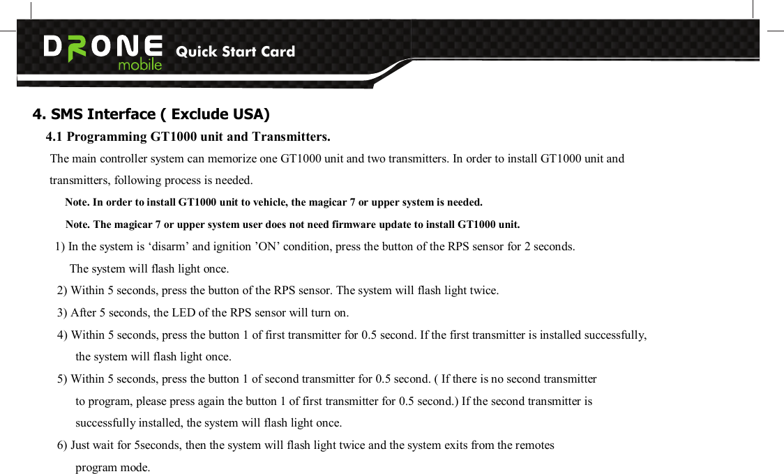 Quick Start Card          4. SMS Interface ( Exclude USA) 4.1 Programming GT1000 unit and Transmitters.   The main controller system can memorize one GT1000 unit and two transmitters. In order to install GT1000 unit and transmitters, following process is needed. Note. In order to install GT1000 unit to vehicle, the magicar 7 or upper system is needed.         Note. The magicar 7 or upper system user does not need firmware update to install GT1000 unit. 1) In the system is ‘disarm’ and ignition ’ON’ condition, press the button of the RPS sensor for 2 seconds. The system will flash light once. 2) Within 5 seconds, press the button of the RPS sensor. The system will flash light twice. 3) After 5 seconds, the LED of the RPS sensor will turn on. 4) Within 5 seconds, press the button 1 of first transmitter for 0.5 second. If the first transmitter is installed successfully, the system will flash light once. 5) Within 5 seconds, press the button 1 of second transmitter for 0.5 second. ( If there is no second transmitter   to program, please press again the button 1 of first transmitter for 0.5 second.) If the second transmitter is   successfully installed, the system will flash light once.   6) Just wait for 5seconds, then the system will flash light twice and the system exits from the remotes   program mode.  