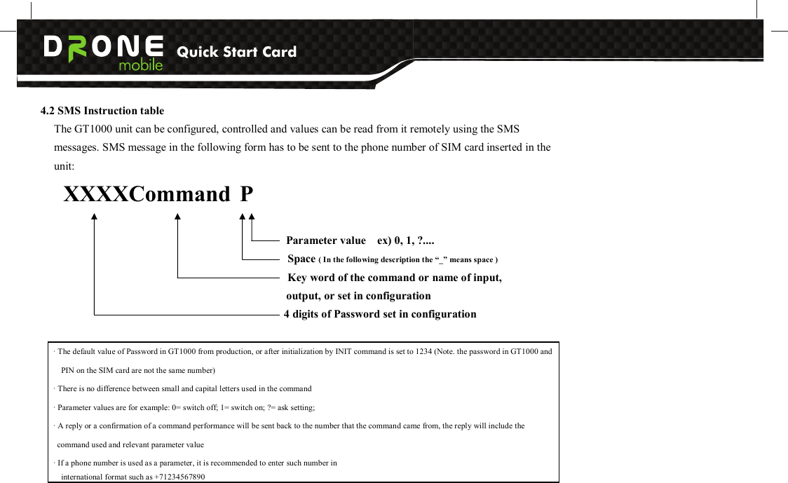 Quick Start Card          4.2 SMS Instruction table     The GT1000 unit can be configured, controlled and values can be read from it remotely using the SMS messages. SMS message in the following form has to be sent to the phone number of SIM card inserted in the unit:       XXXXCommand P                                                                                 Parameter value    ex) 0, 1, ?....       Space ( In the following description the “_” means space )               Key word of the command or name of input,   output, or set in configuration                                                                                           4 digits of Password set in configuration · The default value of Password in GT1000 from production, or after initialization by INIT command is set to 1234 (Note. the password in GT1000 and PIN on the SIM card are not the same number) · There is no difference between small and capital letters used in the command · Parameter values are for example: 0= switch off; 1= switch on; ?= ask setting;   · A reply or a confirmation of a command performance will be sent back to the number that the command came from, the reply will include the command used and relevant parameter value · If a phone number is used as a parameter, it is recommended to enter such number in   international format such as +71234567890 