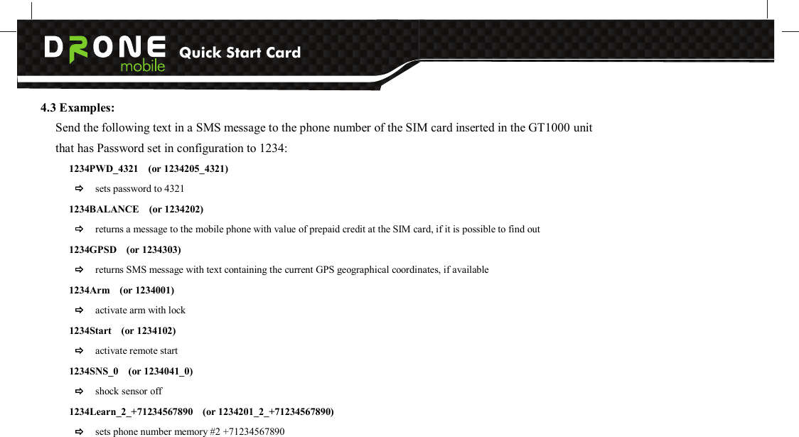 Quick Start Card          4.3 Examples: Send the following text in a SMS message to the phone number of the SIM card inserted in the GT1000 unit that has Password set in configuration to 1234: 1234PWD_4321    (or 1234205_4321)      sets password to 4321 1234BALANCE    (or 1234202)  returns a message to the mobile phone with value of prepaid credit at the SIM card, if it is possible to find out 1234GPSD    (or 1234303)  returns SMS message with text containing the current GPS geographical coordinates, if available 1234Arm    (or 1234001)  activate arm with lock 1234Start    (or 1234102)              activate remote start 1234SNS_0    (or 1234041_0)              shock sensor off 1234Learn_2_+71234567890    (or 1234201_2_+71234567890)  sets phone number memory #2 +71234567890  