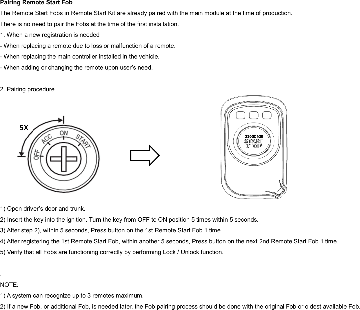 Pairing Remote Start Fob The Remote Start Fobs in Remote Start Kit are already paired with the main module at the time of production. There is no need to pair the Fobs at the time of the first installation. 1. When a new registration is needed - When replacing a remote due to loss or malfunction of a remote. - When replacing the main controller installed in the vehicle. - When adding or changing the remote upon user’s need.  2. Pairing procedure           1) Open driver’s door and trunk. 2) Insert the key into the ignition. Turn the key from OFF to ON position 5 times within 5 seconds. 3) After step 2), within 5 seconds, Press button on the 1st Remote Start Fob 1 time. 4) After registering the 1st Remote Start Fob, within another 5 seconds, Press button on the next 2nd Remote Start Fob 1 time. 5) Verify that all Fobs are functioning correctly by performing Lock / Unlock function.  . NOTE: 1) A system can recognize up to 3 remotes maximum. 2) If a new Fob, or additional Fob, is needed later, the Fob pairing process should be done with the original Fob or oldest available Fob. 5X 