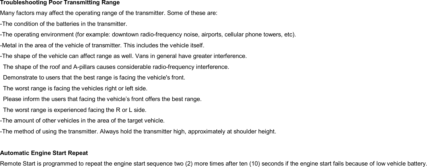 Troubleshooting Poor Transmitting Range Many factors may affect the operating range of the transmitter. Some of these are: -The condition of the batteries in the transmitter. -The operating environment (for example: downtown radio-frequency noise, airports, cellular phone towers, etc). -Metal in the area of the vehicle of transmitter. This includes the vehicle itself. -The shape of the vehicle can affect range as well. Vans in general have greater interference. The shape of the roof and A-pillars causes considerable radio-frequency interference. Demonstrate to users that the best range is facing the vehicle&apos;s front. The worst range is facing the vehicles right or left side. Please inform the users that facing the vehicle’s front offers the best range. The worst range is experienced facing the R or L side. -The amount of other vehicles in the area of the target vehicle. -The method of using the transmitter. Always hold the transmitter high, approximately at shoulder height.  Automatic Engine Start Repeat Remote Start is programmed to repeat the engine start sequence two (2) more times after ten (10) seconds if the engine start fails because of low vehicle battery.  