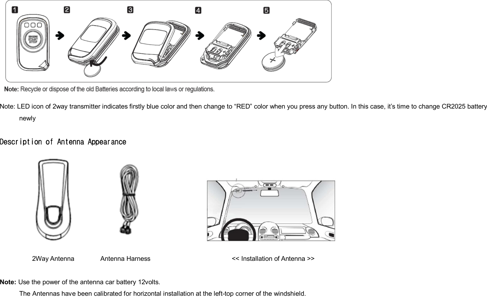  Note: LED icon of 2way transmitter indicates firstly blue color and then change to “RED” color when you press any button. In this case, it’s time to change CR2025 battery newly  Description of Antenna Appearance          2Way Antenna                Antenna Harness                                                  &lt;&lt; Installation of Antenna &gt;&gt;  Note: Use the power of the antenna car battery 12volts.             The Antennas have been calibrated for horizontal installation at the left-top corner of the windshield.    