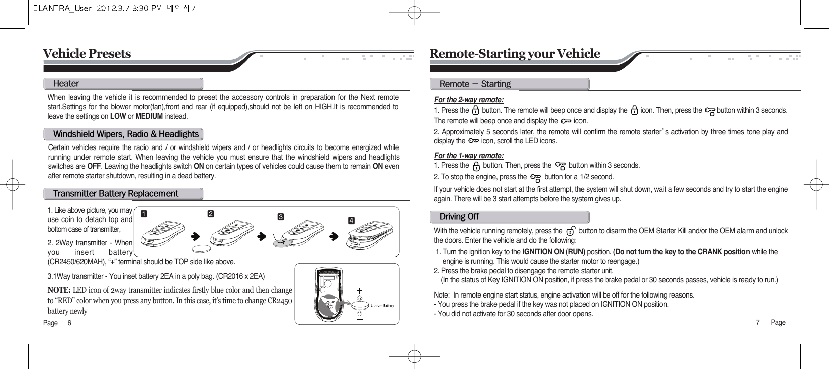 7       Page   Page      6hw@wL@r@F@ht@b@rWhen leaving the vehicle it is recommended to preset the accessory controls in preparation for the Next remotestart.Settings for the blower motor(fan),front and rear (if equipped),should not be left on HIGH.It is recommended toleave the settings on LOW or MEDIUM instead.Certain vehicles require the radio and / or windshield wipers and / or headlights circuits to become energized whilerunning under remote start. When leaving the vehicle you must ensure that the windshield wipers and headlightsswitches are OFF. Leaving the headlights switch ON on certain types of vehicles could cause them to remain ON evenafter remote starter shutdown, resulting in a dead battery.1. Like above picture, you mayuse coin to detach top andbottom case of transmitter,2. 2Way transmitter - Whenyou insert battery(CR2450/620MAH), “+” terminal should be TOP side like above.3.1Way transmitter - You inset battery 2EA in a poly bag. (CR2016 x 2EA)For the 2-way remote:1. Press the       button. The remote will beep once and display the       icon. Then, press the        button within 3 seconds.The remote will beep once and display the         icon.2. Approximately 5 seconds later, the remote will confirm the remote starter੝s activation by three times tone play anddisplay the         icon, scroll the LED icons.For the 1-way remote:1. Press the        button. Then, press the          button within 3 seconds.  2. To stop the engine, press the          button for a 1/2 second.If your vehicle does not start at the first attempt, the system will shut down, wait a few seconds and try to start the engineagain. There will be 3 start attempts before the system gives up.With the vehicle running remotely, press the         button to disarm the OEM Starter Kill and/or the OEM alarm and unlockthe doors. Enter the vehicle and do the following:1. Turn the ignition key to the IGNITION ON (RUN) position. (Do not turn the key to the CRANK position while the  engine is running. This would cause the starter motor to reengage.)2. Press the brake pedal to disengage the remote starter unit. (In the status of Key IGNITION ON position, if press the brake pedal or 30 seconds passes, vehicle is ready to run.)Note:  In remote engine start status, engine activation will be off for the following reasons.  - You press the brake pedal if the key was not placed on IGNITION ON position. - You did not activate for 30 seconds after door opens.  Remote-Starting your VehicleVehicle Presetsr@M@sd@o⚦⚧ ⚨⚩NOTE: LED icon of 2way transmitter indicates firstly blue color and then changeto “RED” color when you press any button. In this case, it’s time to change CR2450battery newly