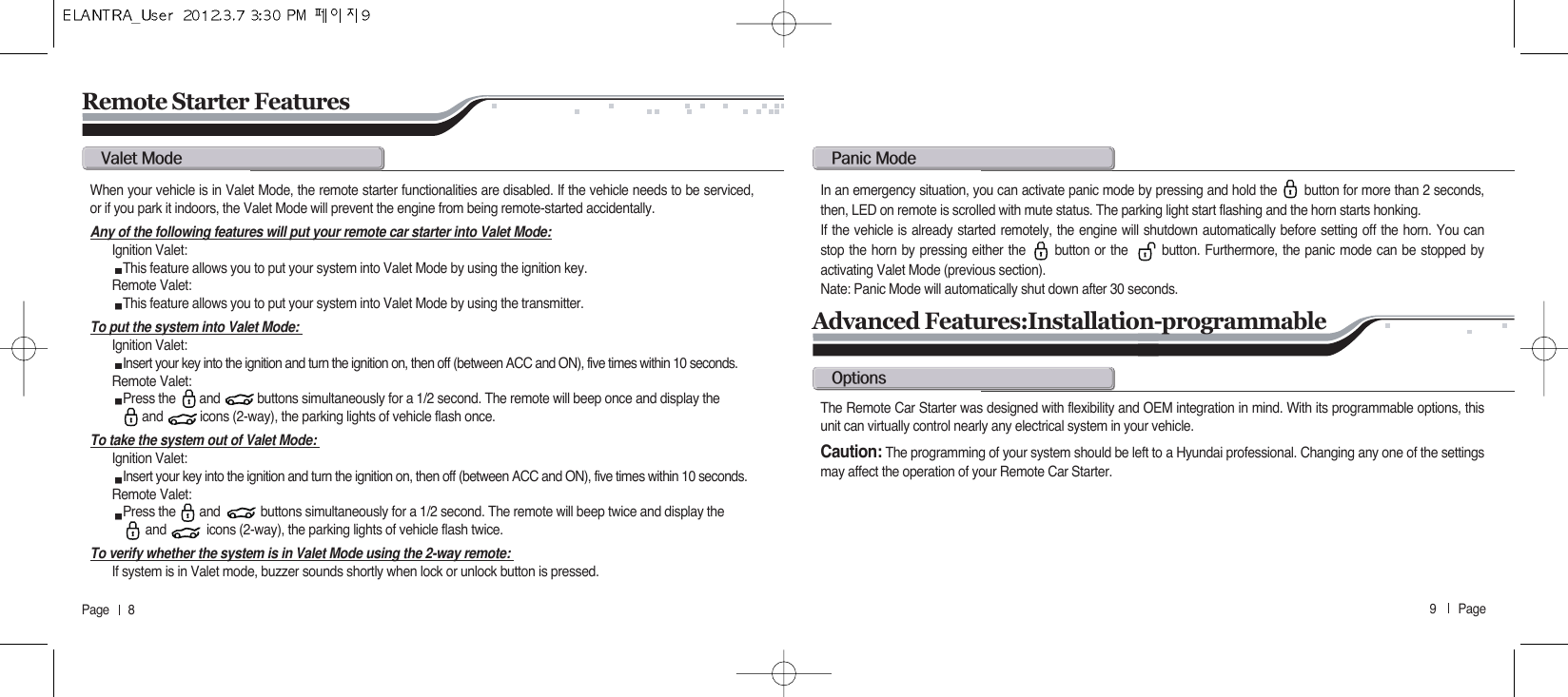 9       Page   Page      8Remote Starter Featuresv@mWhen your vehicle is in Valet Mode, the remote starter functionalities are disabled. If the vehicle needs to be serviced,or if you park it indoors, the Valet Mode will prevent the engine from being remote-started accidentally.Any of the following features will put your remote car starter into Valet Mode:Ignition Valet: This feature allows you to put your system into Valet Mode by using the ignition key.Remote Valet: This feature allows you to put your system into Valet Mode by using the transmitter. To put the system into Valet Mode: Ignition Valet: Insert your key into the ignition and turn the ignition on, then off (between ACC and ON), five times within 10 seconds.Remote Valet: Press the       and           buttons simultaneously for a 1/2 second. The remote will beep once and display the  and           icons (2-way), the parking lights of vehicle flash once.To take the system out of Valet Mode: Ignition Valet: Insert your key into the ignition and turn the ignition on, then off (between ACC and ON), five times within 10 seconds.Remote Valet: Press the       and            buttons simultaneously for a 1/2 second. The remote will beep twice and display the  and            icons (2-way), the parking lights of vehicle flash twice.To verify whether the system is in Valet Mode using the 2-way remote: If system is in Valet mode, buzzer sounds shortly when lock or unlock button is pressed.p@mIn an emergency situation, you can activate panic mode by pressing and hold the       button for more than 2 seconds,then, LED on remote is scrolled with mute status. The parking light start flashing and the horn starts honking. If the vehicle is already started remotely, the engine will shutdown automatically before setting off the horn. You canstop the horn by pressing either the      button or the       button. Furthermore, the panic mode can be stopped byactivating Valet Mode (previous section).Nate: Panic Mode will automatically shut down after 30 seconds.Advanced Features:Installation-programmableoThe Remote Car Starter was designed with flexibility and OEM integration in mind. With its programmable options, thisunit can virtually control nearly any electrical system in your vehicle.Caution: The programming of your system should be left to a Hyundai professional. Changing any one of the settingsmay affect the operation of your Remote Car Starter.